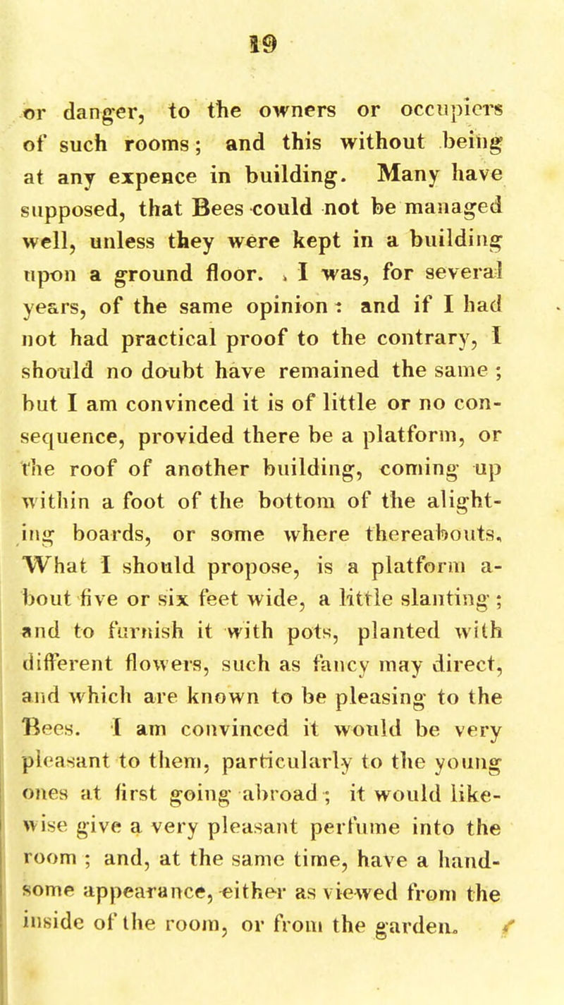 or danger, to the owners or occupiers of such rooms; and this without being at any expence in building. Many have supposed, that Bees could not be managed well, unless they were kept in a building upon a ground floor. » I was, for several years, of the same opinion t and if I had not had practical proof to the contrary, I should no doubt have remained the same ; but I am convinced it is of little or no con- sequence, provided there be a platform, or the roof of another building, coming up within a foot of the bottom of the alight- ing boards, or some where thereabouts. What I should propose, is a platform a- bout five or six feet wide, a little slanting ; and to furnish it with pots, planted with different flowers, such as fancy may direct, and which are known to be pleasing to the Bees. I am convinced it would be very pleasant to them, particularly to the young ones at first going abroad ; it would iike- I wise give a very pleasant perfume into the i room ; and, at the same time, have a hand- I some appearance, either as viewed fronj the inside of the room, or from the garden, /