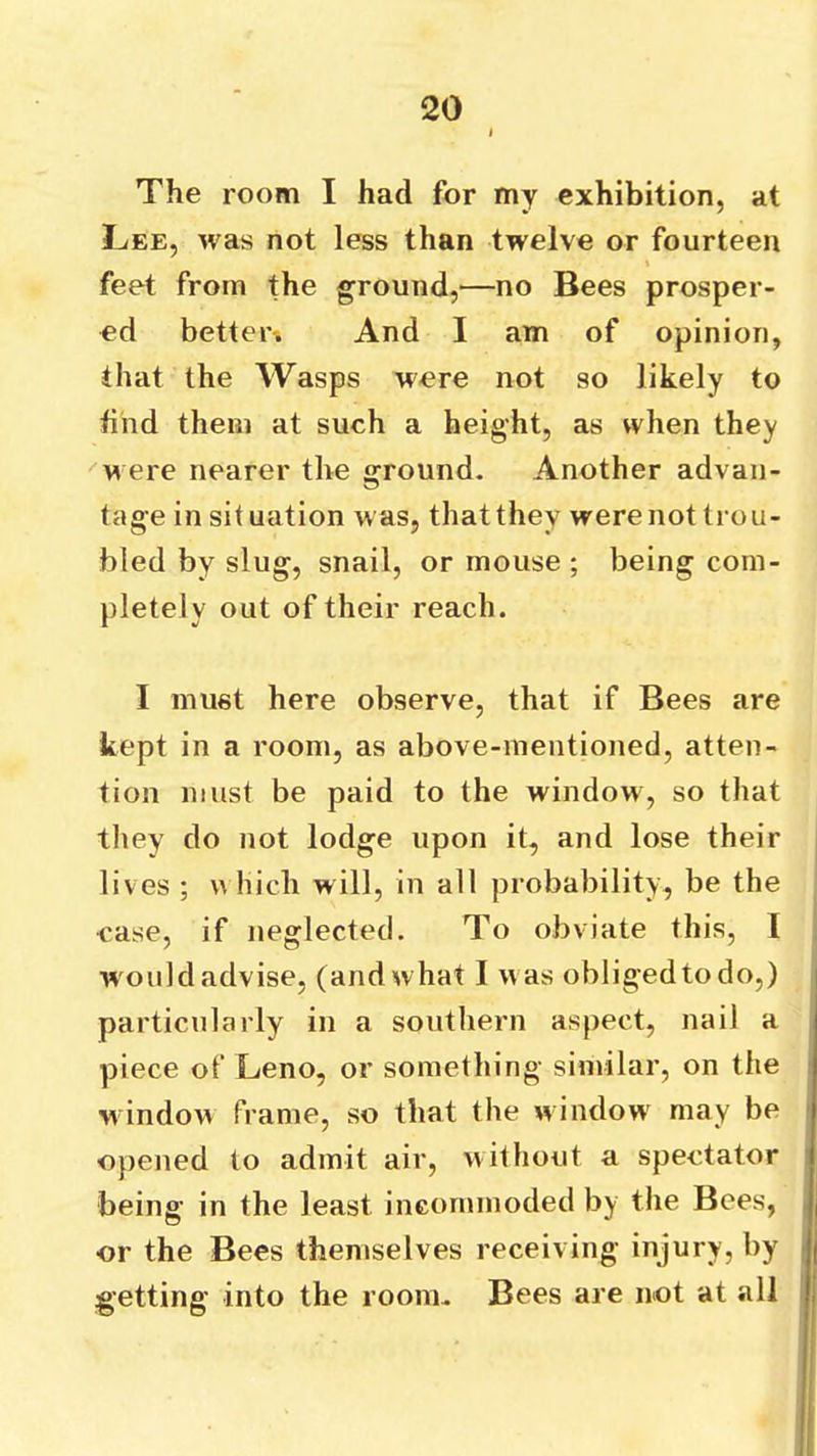 The room I had for my exhibition, at Lee, was not less than twelve or fourteen feet from the ground,—no Bees prosper- ed better-. And I am of opinion, that the Wasps were not so likely to find them at such a height, as when they ^were nearer the ground. Another advan- tage in situation was, that they were not trou- bled by slug, snail, or mouse ; being com- pletely out of their reach. I must here observe, that if Bees are kept in a room, as above-mentioned, atten- tion must be paid to the window, so that they do not lodge upon it, and lose their lives ; v\ hich will, in all probability, be the case, if neglected. To obviate this, I would advise, (and what I was obliged to do,) particularly in a southern aspect, nail a piece of Leno, or something similar, on the window frame, so that the window^ may be opened to admit air, without a spectator being in the least incommoded by the Bees, or the Bees themselves receiving injury, by getting into the room. Bees are not at all
