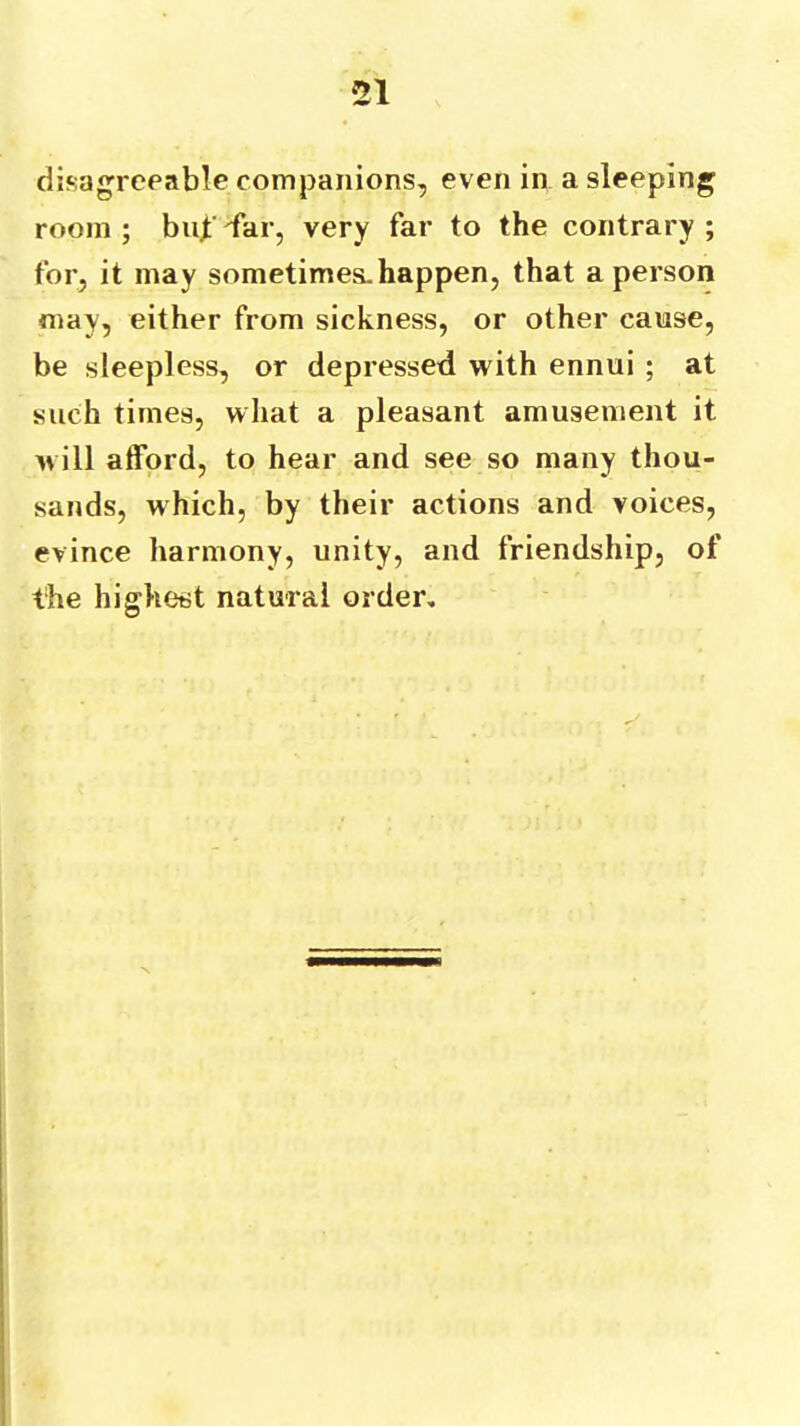 disagreeable companions, even in a sleeping room; bni;lar, very far to the contrary; for, it may sometimes.happen, that a person may, either from sickness, or other cause, be sleepless, or depressed with ennui ; at such times, what a pleasant amusement it will alford, to hear and see so many thou- sands, which, by their actions and voices, evince harmony, unity, and friendship, of the highest natural order.