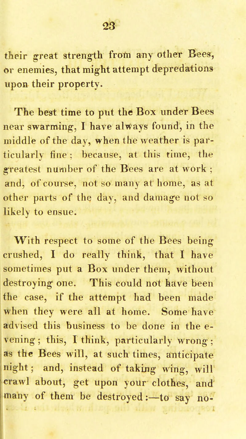 their ^reat strength from any other Bees, or enemies, that might attempt depredations upon their property. The best time to put the Box under Bees near swarming, I have always found, in the middle of the day, when the weather is par- ticularly fine : because, at this time, the greatest number of the Bees are at work ; and, of course, not so many at home, as at other parts of the day, and damage not so likely to ensue. With respect to some of the Bees being crushed, I do really think, that I have sometimes put a Box under them, without destroying one. This could not have been the case, if the attempt had been made when they were all at home. Some have advised this business to be done in the e- vening; this, I think, particularly wrong; as the Bees will, at such times, anticipate night; and, instead of taking wing, will crawl about, get upon your clothes, and many of them be destroyed:—to say no-