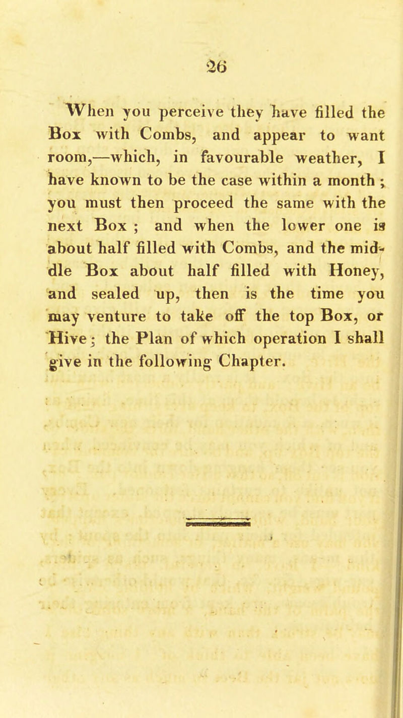 ‘26 When you perceive they have filled the Box with Combs, and appear to want room,—which, in favourable weather, I have known to be the case within a month i you must then proceed the same with the next Box ; and when the lower one is about half filled with Combs, and the mid- dle Box about half filled with Honey, and sealed up, then is the time you may venture to take off the top Box, or Hive; the Plan of which operation I shall give in the following’ Chapter.