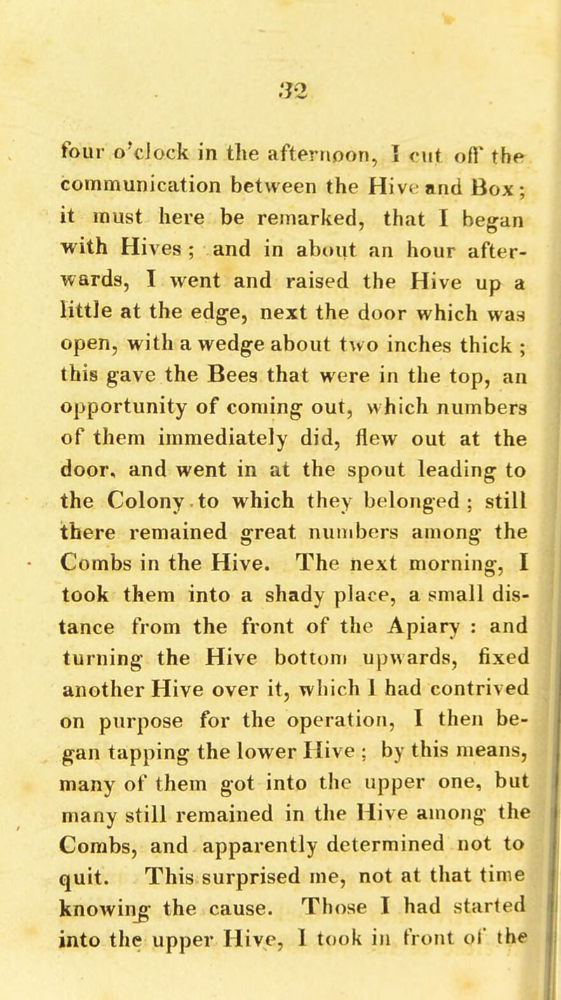 communication between the Hive and Box; it must here be remarked, that 1 began with Hives; and in about an hour after- wards, I went and raised the Hive up a little at the edge, next the door which was open, with a wedge about two inches thick ; this gave the Bees that were in the top, an opportunity of coming out, which numbers of them immediately did, flew out at the door, and went in at the spout leading to the Colony.to which they belonged; still there remained great numbers among the Combs in the Hive. The next morning, I took them into a shady place, a small dis- tance from the front of the Apiary : and turning the Hive bottom upwards, fixed another Hive over it, which 1 had contrived on purpose for the operation, I then be- gan tapping the lower Hive ; by this means, many of them got into the upper one, but many still remained in the Hive among the Combs, and apparently determined not to quit. This surprised me, not at that time knowing’ the cause. Those I had started into the upper Hive, 1 took in front ot the