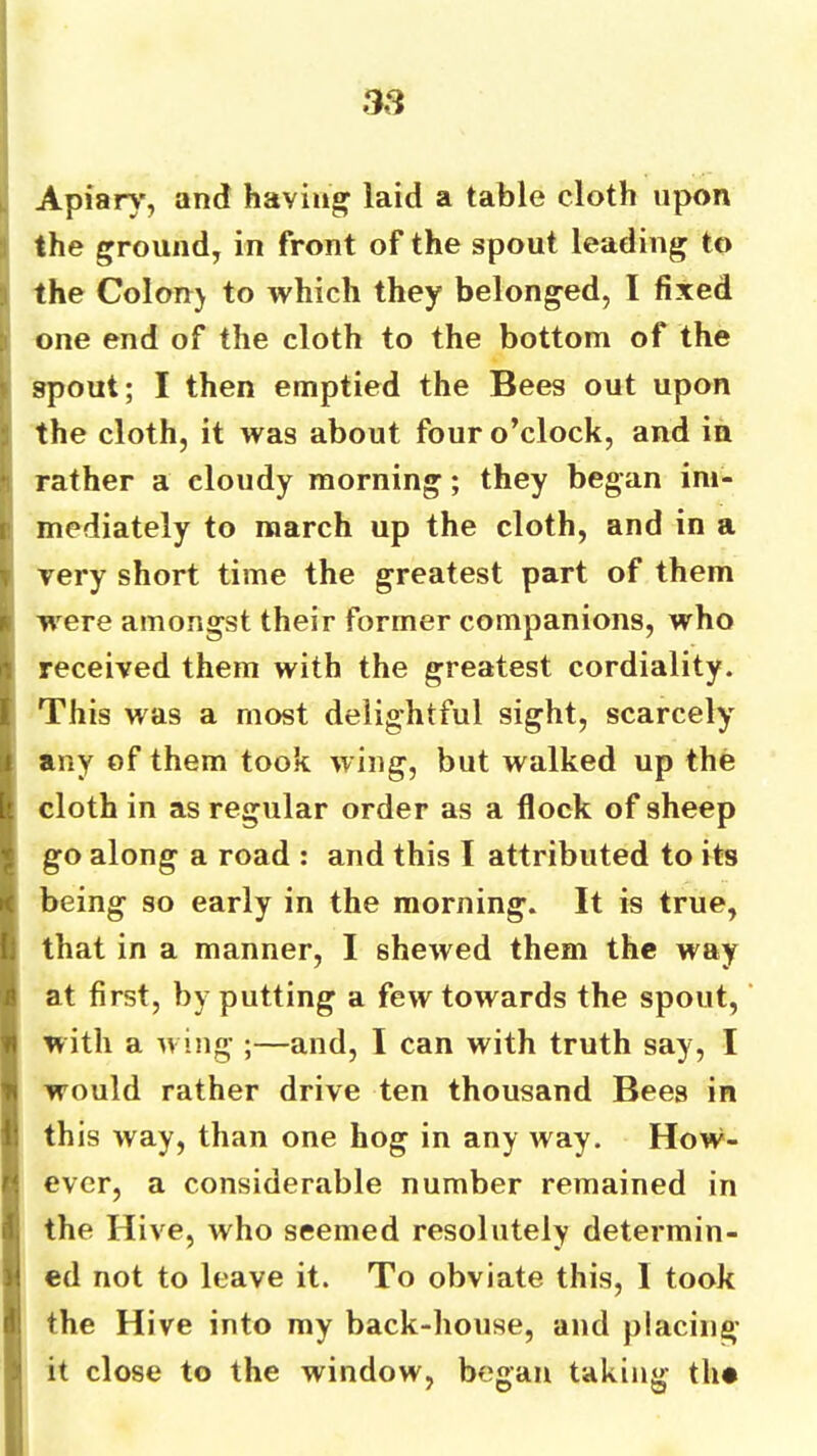 t Apiar\', and having laid a table cloth upon :i the ground, in front of the spout leading to 3 the Colon) to which they belonged, I fixed !i one end of the cloth to the bottom of the i spout; I then emptied the Bees out upon 1 the cloth, it was about four o’clock, and in n rather a cloudy morning; they began ini- t mediately to march up the cloth, and in a \ very short time the greatest part of them ^ w^ere amongst their former companions, who (received them with the greatest cordiality. This was a most delightful sight, scarcely any of them took wing, but walked up the cloth in as regular order as a flock of sheep go along a road : and this I attributed to its being so early in the morning. It is true, that in a manner, I shewed them the way at first, by putting a few towards the spout, with a wing ;—and, I can with truth say, I would rather drive ten thousand Bees in [this way, than one hog in any way. How- ever, a considerable number remained in the Hive, who seemed resolutely determin- ed not to leave it. To obviate this, I took the Hive into my back-house, and placing it close to the window, began taking the