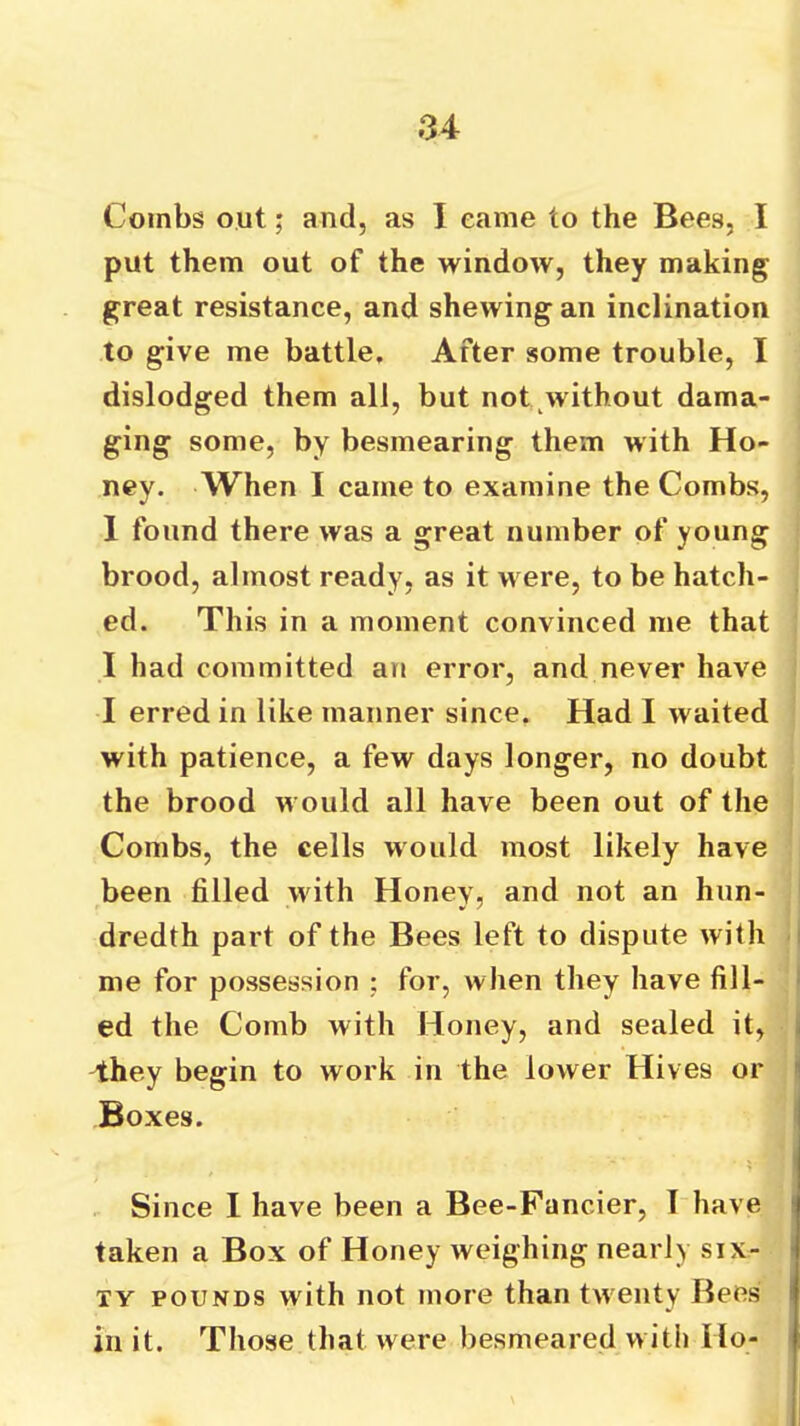 Combs out; and, as I eame to the Bees, I put them out of the window, they making great resistance, and shewing an inclination to give me battle. After some trouble, I dislodged them all, but not without dama- ging some, by besmearing them with Ho- ney. When I came to examine the Combs, 1 found there was a great number of young brood, almost ready, as it were, to be hatch- ed. This in a moment convinced me that I had committed an error, and never have I erred in like manner since. Had I waited with patience, a few days longer, no doubt the brood would all have been out of the Combs, the cells would most likely have been filled with Honey, and not an hun- i dredth part of the Bees left to dispute with -| me for possession : for, when they have fill- I ed the Comb with Honey, and sealed it, I they begin to work in the lower Hives or j Boxes. I Since I have been a Bee-Fancier, I have taken a Box of Honey weighing nearly six- ty POUNDS with not more than twenty Bees in it. Those that were besmeared with Ho-