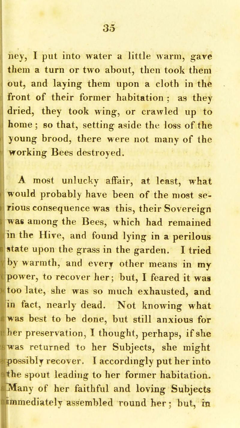 ney, I put into water a little warm, gave them a turn or two about, then took them I out, and laying them upon a cloth in the : front of their former habitation ; as they li dried, they took wing, or crawled up to ii home; so that, setting aside the loss of the young brood, there were not many of the working Bees destroyed. A most unlucky affair, at least, what would probably have been of the most se- i rious consequence was this, their Sovereign was among the Bees, which had remained fin the Hive, and found lying in a perilous ‘state upon the grass in the garden. I tried ^ by warmth, and every other means in my fpower, to recover her; but, I feared it was too late, she was so much exhausted, and in fact, nearly dead. Not knowing what I w as best to be done, but still anxious for Iliher preservation, 1 thought, perhaps, if she ipwas returned to her Subjects, she might ijpossibly recover. I accordingly put her into ■the spout leading to her former habitation. IpVfany of her faithful and loving Subjects immediately assembled round her; but, m