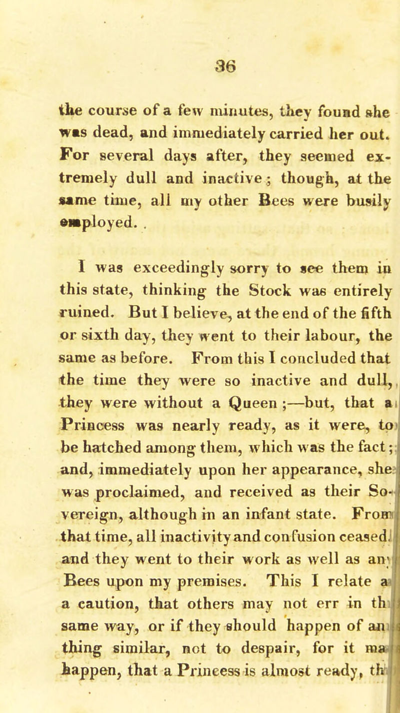 the course of a few minutes, they found she was dead, and immediately carried her out. For several days after, they seemed ex- tremely dull and inactivethough, at the same time, all my other Bees were busily employed. . I was exceedingly sorry to see them in this state, thinking the Stock was entirely ruined. But I believe, at the end of the fifth or sixth day, they went to their labour, the same as before. From this I concluded that the time they were so inactive and dull, they were without a Queen ;—but, that ai| Princess was nearly ready, as it were, tp' be hatched among them, which was the fact and, immediately upon her appearance, she: was proclaimed, and received as their So•<^ vereign, although in an infant state. Fromi that time, all inactivity and confusion ceasedij and they went to their work as w'ell as an; Bees upon my premises. This I relate a? a caution, that others may not err in th same way, or if they should happen of amj t thing similar, not to despair, for it maj happen, that a Princess is almost ready, thu