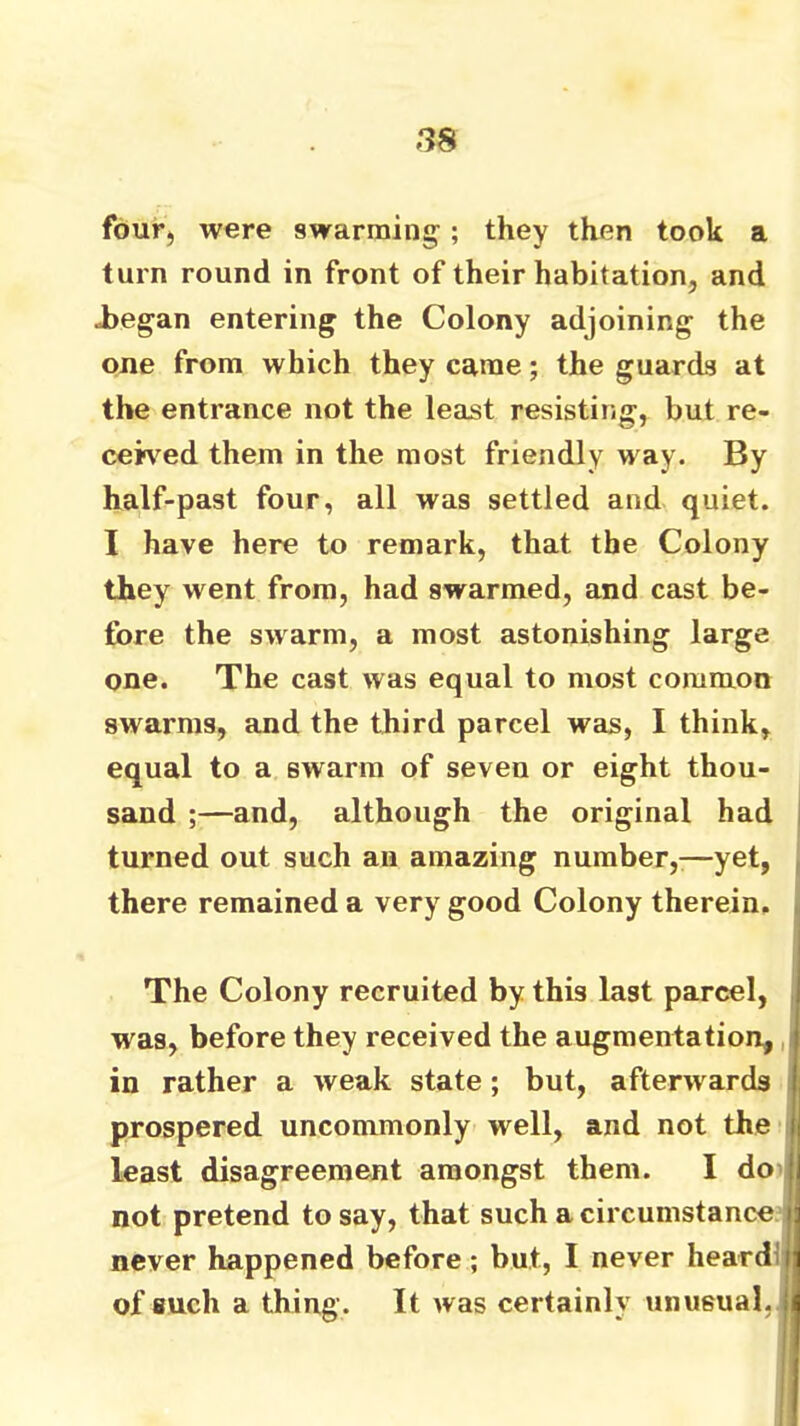 -38 four, were swarming; they then took a turn round in front of their habitation, and Jjegan entering the Colony adjoining the one from which they came; the guards at the entrance not the least resisting, but re- ceived them in the most friendly way. By half-past four, all was settled and quiet. I have here to remark, that the Colony they went from, had swarmed, and cast be- fore the swarm, a most astonishing large one. The cast was equal to most common swarms, and the third parcel was, I think, equal to a swarm of seven or eight thou- sand ;—and, although the original had turned out such an amazing number,:—yet, there remained a very good Colony therein. The Colony recruited by this last parcel, was, before they received the augmentation, in rather a weak state; but, afterwards , prospered uncommonly well, and not the i least disagreement amongst them. I do)| not pretend to say, that such a circumstance never happened before; but, I never heardi of such a thing. It was certainly unusual,.;