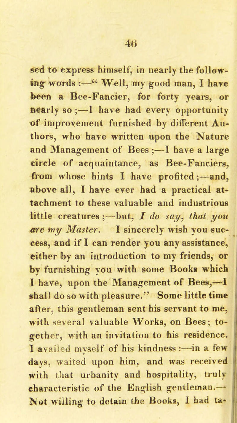 40 sed to express himself, in nearly the follow- ing words :—“ Well, my good man, I hare been a Bee-Fancier, for forty years, or nearly so ;—I have had every opportunity of improvement furnished by dilFerent Au- thors, who have written upon the Nature and Management of Bees ;—I have a large circle of acquaintance, as Bee-Fanciers, from whose hints I have profited;—and, above all, I have ever had a practical at- tachment to these valuable and industrious little creatures ;—but, J do say, that you are my Master. I sincerely wish you suc- cess, and if I can render you any assistance, either by an introduction to my friends, or by furnishing you with some Books which I have, upon the Management of Bees,—I shall do so with pleasure.” Some little time after, this gentleman sent his servant to me, with several valuable Works, on Bees; to- gether, with an invitation to his residence. I availed myself of his kindness :—in a few days, waited upon him, and was received with that urbanity and hospitality, truly characteristic of the English gentleman.—* Not willing to detain the Books, 1 had ta-