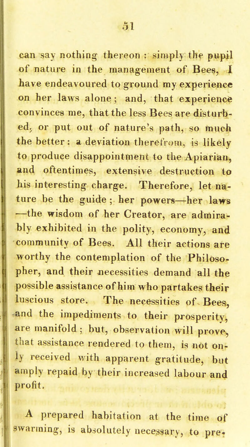 can say nothing thereon : simply the pupil of nature in the management of Bees, I have endeavoured to ground my experience on her laws alone ; and, that experience convinces me, that the less Bees are disturb- ed, or put out of nature’s path, so much the better: a deviation therefrom, is likely to produce disappointment to the Apiarian^ and oftentimes, extensive destruction to his interesting charge. Therefore, let na- ture be the guide ; her powers—her laws —the wisdom of her Creator, are admira- bly exhibited in the polity, economy, and community of Bees. All their actions are worthy the contemplation of the Philoso- pher, and their necessities demand all the possible assistance of him who partakes their luscious store. The necessities of^ Bees, and the impediments to their prosperity, are manifold ; but, observation will prove^ that assistance rendered to them, is not on- ly received with apparent gratitude, but amply repaid by their increased labour and profit. A prepared habitation at the time of swarming, is absolutely necessary, to pre-