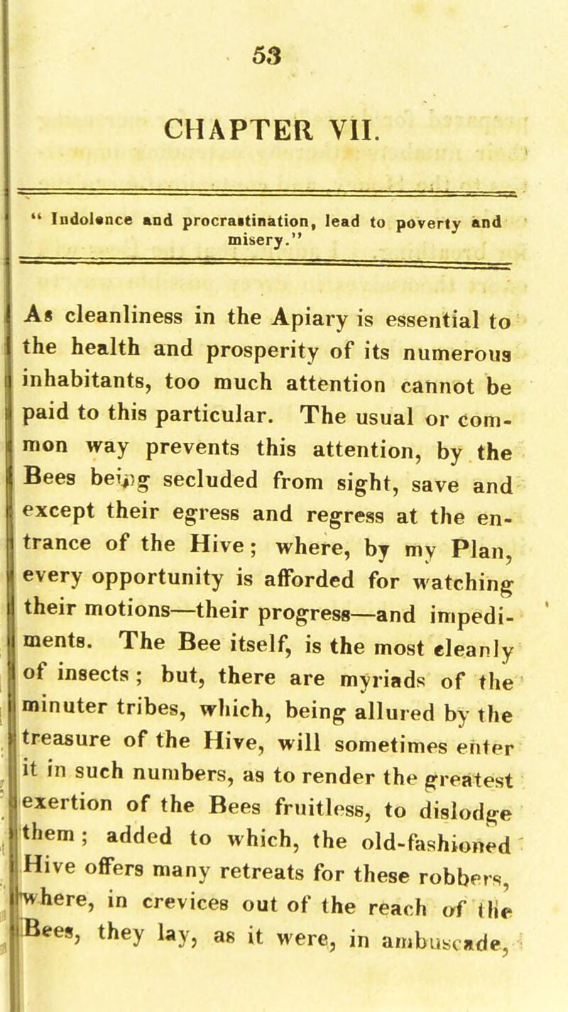 CHAPTER VII. “ IndoUnce and procraitination, lead to poverty and misery.” iAs cleanliness in the Apiary is essential to the health and prosperity of its numerous jj inhabitants, too much attention cannot be j paid to this particular. The usual or com- ii mon way prevents this attention, by the i Bees bei.^}g secluded from sight, save and j; except their egress and regress at the en- I trance of the Hive; where, by my Plan, |l every opportunity is afforded for watching: I their motions—their progress—and inipedi- \\ ments. The Bee itself, is the most cleanly |l of insects ; but, there are myriads of the I minuter tribes, which, being allured by the ||treasure of the Hive, will sometimes enter it in such numbers, as to render the greatest exertion of the Bees fruitless, to dislodge them: added to which, the old-fashioned' rs many retreats for these robbers j / y lay, as it were, in ainbuscade. crevices out of the reach of the