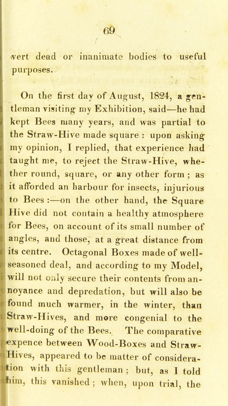 ivert dead or inanimate bodies to useful purposes. On the first day of August, 1824, a gen- tleman visiting my Exhibition, said—he had kept Bees many years, and was partial to the Straw-Hive made square : upon asking my opinion, I replied, that experience had taught me, to reject the Straw-Hive, whe- ther round, square, or any other form ; as it afforded an harbour for insects, injurious ; to Bees :—on the other hand, the Square Hive did not contain a healthy atmosphere I for Bees, on account of its small number of angles, and those, at a great distance from ' its centre. Octagonal Boxes made of well- i seasoned deal, and according to my Model, will not only secure their contents from an- inoyance and depredation, but will also be k found much warmer, in the winter, than t Straw-Hives, and more congenial to the I well-doing of the Bees. The comparative |«xpence between Wood-Boxes and Straw- ■Hives, appeared to be matter of considera- ition with this gentleman ; but, as I told itiim, this vanished ; when, upon trial, the