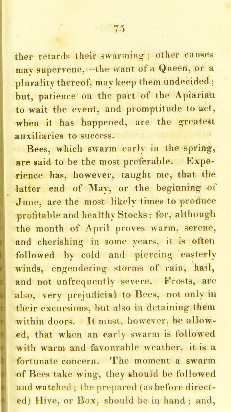 ther retards their swarming ; other causes niav supervene,—the want ot a Queen, or a plurality thereof, may keep them undecided ; but, patience on the part of the Apiarian to wait the event, and promptitude to act, when it has happened, are the greatest auxiliaries to success. Bees, which swarm early in the spring-, are said to be the most preferable. Expe- rience has, however, taught me, that the latter end of May, or the beginning of June, are the most likely times to produce profitable and healthy Stocks ; for, although the month of April proves warm, serene, and cherishing in some years, it is often followed by cold and piercing easterly winds, engendering storms of rain, hail, and not unfrequently severe. Frosts, are also, very prejudicial to Bees, not only in their excursions, but also in detaining them within doors. It must, however, be allow- ed, that when an early swarm is followed with warm and favourable weather, it is a fortunate concern. The moment a swarm of Bees take wing, they should be followed and watched ; the prepared (as before direct- ed) Hive, or Box, should be in hand ; and.