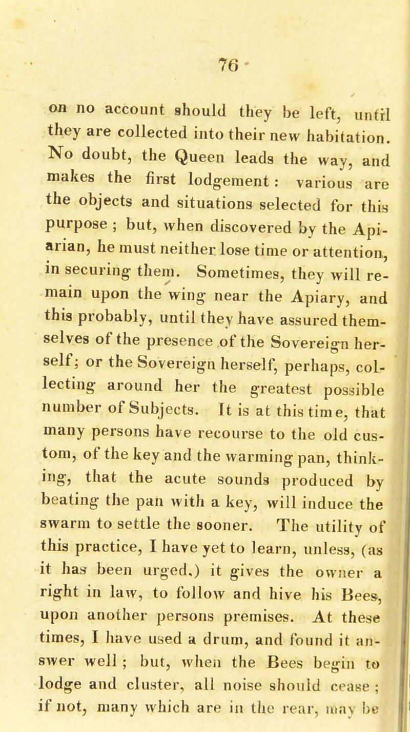 76* on no account should they be left, until they are collected into their new habitation. No doubt, the Queen leads the way, and makes the first lodgement: various are the objects and situations selected for this purpose ; but, when discovered by the Api- arian, he must neither lose time or attention, in securing them. Sometimes, they will re- main upon the wing near the Apiary, and this probably, until they have assured them- selves of the presence of the Sovereign her- self; or the Sovereign herself, perhaps, col- lecting around her the greatest possible number of Subjects. It is at this tim e, that many persons have recourse to the old cus- tom, of the key and the warming pan, think- ing, that the acute sounds produced by beating the pan with a key, will induce the swarm to settle the sooner. The utility of this practice, I have yet to learn, unless, (as it has been urged.) it gives the owner a right in law, to follow and hive his Bees, upon another persons premises. At these times, I have used a drum, and found it an- swer well ; but, when the Bees begin to lodge and cluster, all noise should cease ; if not, many which are in the rear, may be
