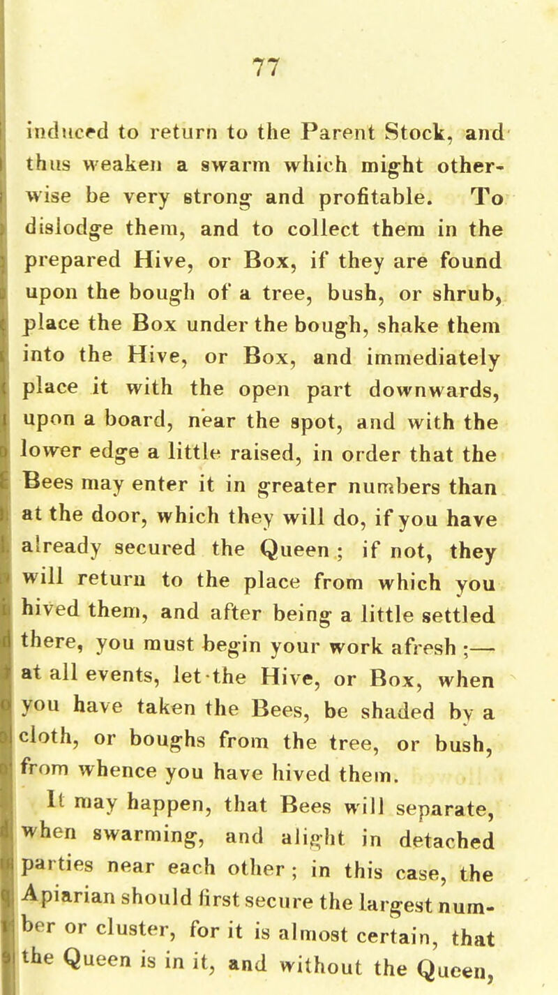 inducpd to return to the Parent Stock, and thus weaken a swarm which might other- wise be very strong and profitable. To dislodge them, and to collect them in the prepared Hive, or Box, if they are found upon the bough of a tree, bush, or shrub, place the Box under the bough, shake them into the Hive, or Box, and immediately place it with the open part downwards, upon a board, near the spot, and with the lower edge a little raised, in order that the Bees may enter it in greater numbers than at the door, which they will do, if you have already secured the Queen.; if not, they will return to the place from which you hived them, and after being a little settled there, you must begin your work afresh ;— at all events, let-the Hive, or Box, when you have taken the Bees, be shaded by a cloth, or boughs from the tree, or bush, from whence you have hived them. It may happen, that Bees will separate, when swarming, and alight in detached parties near each other ; in this case, the Apiarian should first secure the largest num- ber or cluster, for it is almost certain, that the Queen is in it, and without the Queen,