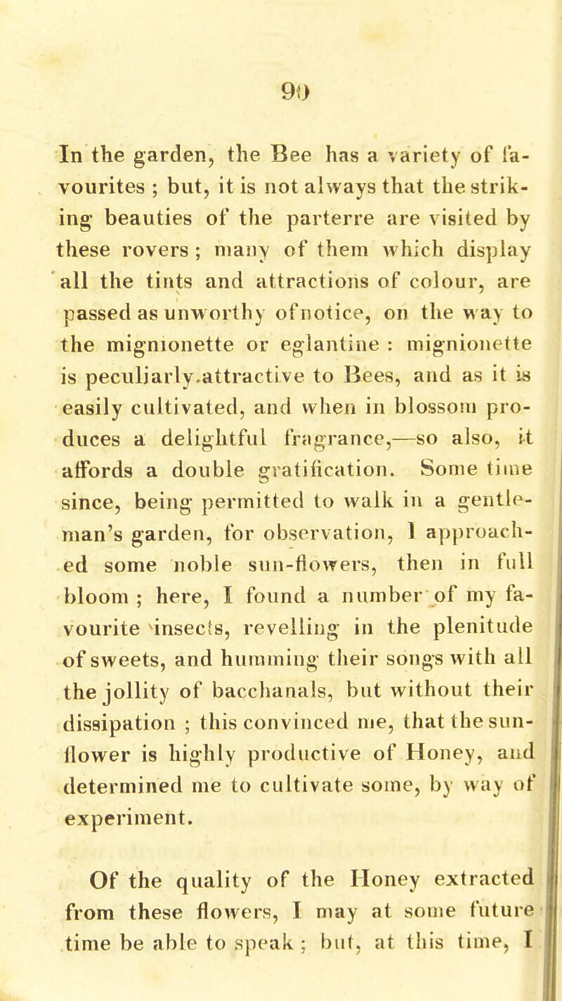 In the garden, the Bee has a variety of fa- vourites ; but, it is not always that the strik- ing beauties of tlie parterre are visited by these rovers ; many of them which display all the tints and attractions of colour, are passed as unworthy of notice, on the way to the mignionette or eglantine : mignionette is peculjarly.attractive to Bees, and as it is easily cultivated, and when in blossom pro- duces a delightful fragrance,—so also, it affords a double gratification. Some time since, being permitted to w'alk in a gentle- man’s garden, for observation, 1 approach- ed some noble sun-flowers, then in full bloom ; here, I found a number of my fa- vourite 'insects, revelling in the plenitude of sweets, and humming their songs with all the jollity of bacchanals, but without their dissipation ; this convinced me, that the sun- flower is highly productive of Honey, and determined me to cultivate some, by way of experiment. Of the quality of the Honey extracted from these flowers, I may at some future