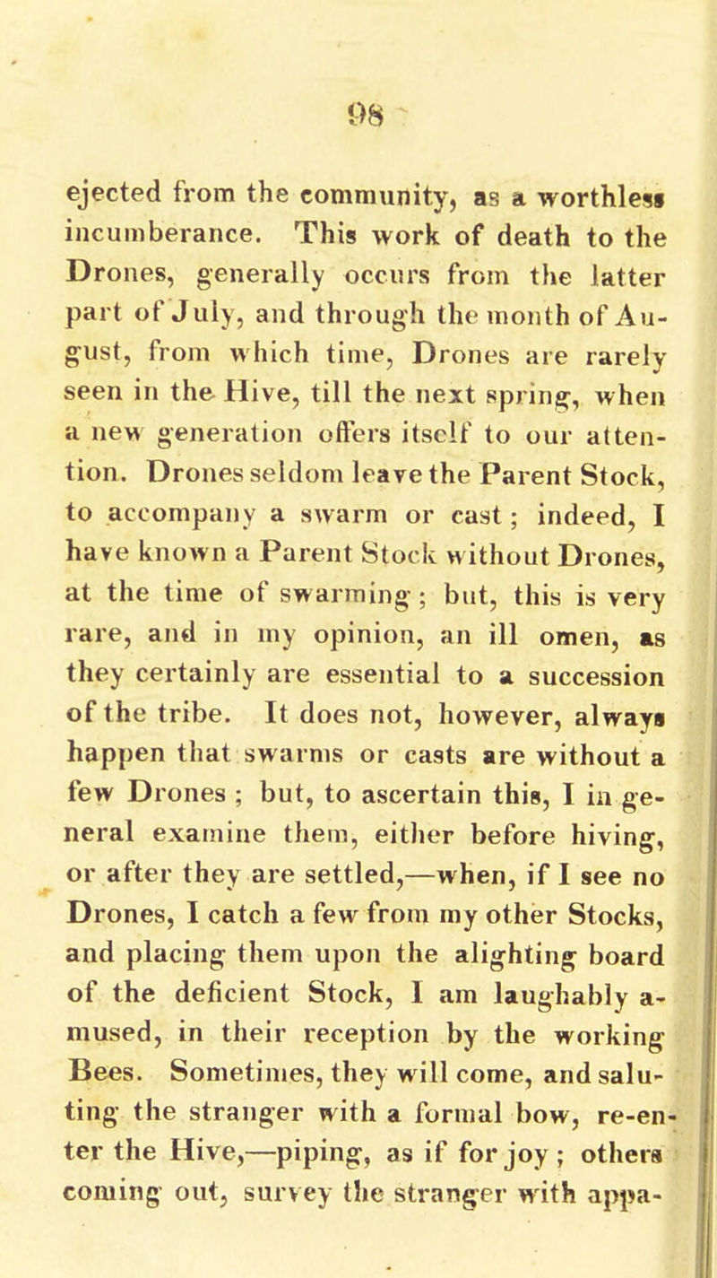 (■>8 ejected from the community, as a worthies* incumberance. This work of death to the Drones, generally occurs from the latter part of July, and through the month of Au- gust, from which time. Drones are rarely seen in the Hive, till the next spring, when a new generation offers itself to our atten- tion. Drones seldom leave the Parent Stock, to accompany a swarm or cast; indeed, I have known a Parent Stock without Drones, at the time of swarming; but, this is very rare, and in my opinion, an ill omen, as they certainly are essential to a succession of the tribe. It does not, however, always happen that swarms or casts are without a few Drones ; but, to ascertain this, I in ge- neral examine them, either before hiving, or after they are settled,—when, if I see no Drones, I catch a few from my other Stocks, and placing them upon the alighting board of the deficient Stock, I am laughably a- mused, in their reception by the working Bees. Sometimes, they will come, and salu- ting the stranger with a formal bow, re-en- ter the Hive,—piping, as if for joy ; others coming out, survey the stranger wdth appa-
