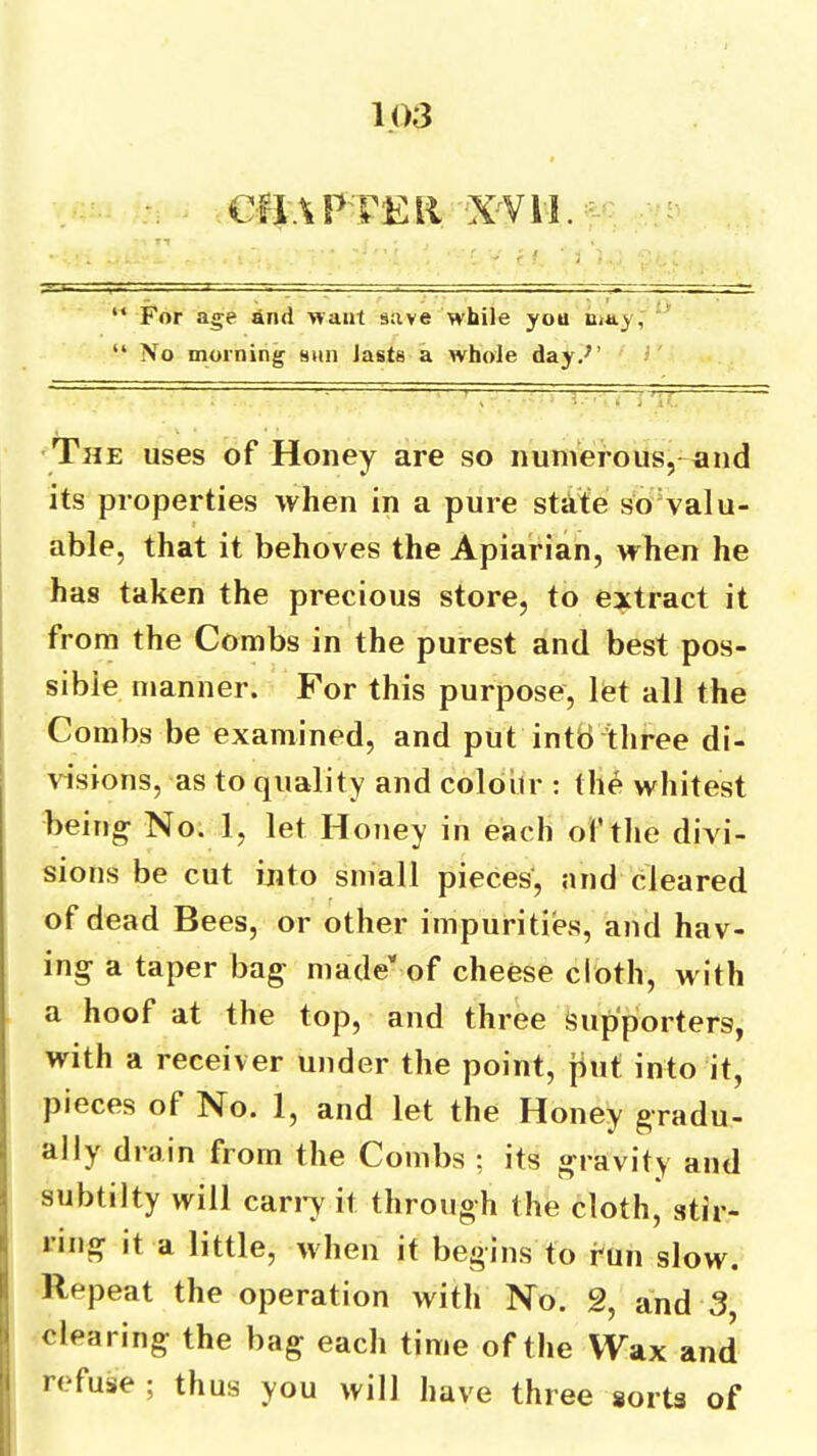 CIlAl’FKll X'VU. “ For age and want save while you Uiay, ' “ No morning sun lasts a whole day.^’ I •The uses of Honey are so numerous, and its properties when in a pure state sovalu- able, that it behoves the Apiarian, when he has taken the precious store, to extract it from the Combs in the purest and best pos- sible manner. For this purpose, let all the Combs be examined, and put intti three di- visions, as to quality and colour : the whitest beings No. 1, let Honey in each of the divi- sions be cut into small pieces, and cleared of dead Bees, or other impurities, and hav- ing a taper bag- made'' of cheese cloth, with a hoof at the top, and three Supporters, with a receiver under the point, jiut into it, pieces of No. 1, and let the Honey gradu- ally drain from the Combs ; its gravity and subtilty will canw it through the cloth, stir- j ring it a little, when it begins to fun slow. ( Repeat the operation with No. 2, and 3, I clearing the bag each time of the Wax and i refuse ; thus you will have three sorts of i 1