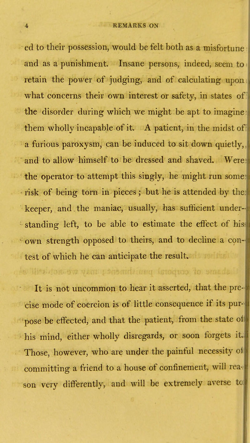 eel to their possession, would be felt both as a misfortune and as a punishment. Insane persons, indeed, seem to retain the power of judging, and of calculating upon what concerns their own interest or safety, in states of: the disorder during which we might be apt to imagine: them wholly incapable of it. A patient, in the midst o a furious paroxysm, can be induced to sit down quietly,, and to allow himself to be dressed and shaved. Were the operator to attempt this singly, he might run some, risk of being torn in pieces; but he is attended by the keeper, and the maniac, usually, has sufficient under- standing left, to be able to estimate the effect of his own strength opposed to theirs, and to decline a C9n- test of which he can anticipate the result. It is not uncommon to hear it asserted, that the pre- cise mode of coercion is of little consequence if its pur- pose be effected, and that the patient, from the state of his mind, either wholly disregards, or soon forgets it. Those, however, who are under the painful necessity ol committing a friend to a house of confinement, will rea-. son very differently, and will be extremely averse t