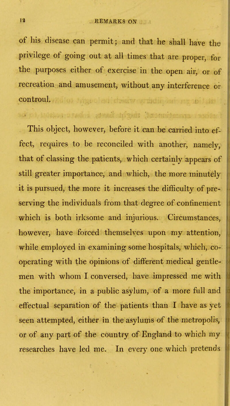 of his disease can permit; and that he shall have the privilege of going out at all times that are proper, for the purposes either of exercise in the open air, or of recreation and amusement, without any interference or controul. This object, however, before it can be carried into ef- fect, requires to be reconciled with another, namely, that of classing the patients, which certainly appears of still greater importance, and which, the more minutely it is pursued, the more it increases the difficulty of pre- serving the individuals from that degree of confinement which is both irksome and injurious. Circumstances, however, have forced themselves upon my attention, while employed in examining some hospitals, which, co- operating with the opinions of different medical gentle- men with whom I conversed, have impressed me with the importance, in a public asylum, of a more full and effectual separation of the patients than I have as yet seen attempted, either in the asylums of the metropolis, or of any part of the country of England to which my researches have led me. In every one which pretends