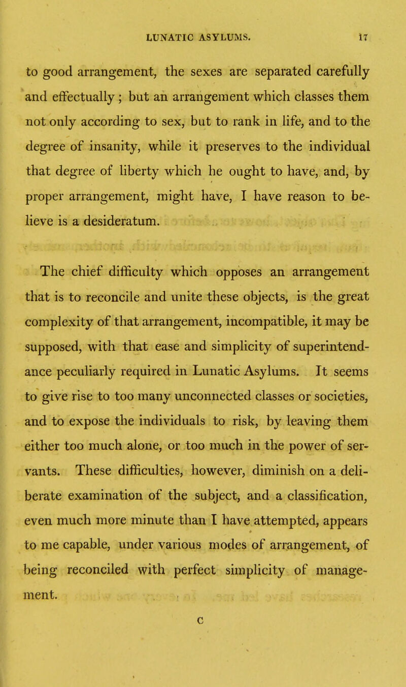 to good arrangement, the sexes are separated carefully and effectually; but an arrangement which classes them not only according to sex, but to rank in life, and to the degree of insanity, while it preserves to the individual that degree of liberty which he ought to have, and, by proper arrangement, might have, I have reason to be- lieve is a desideratum. The chief difficulty which opposes an arrangement that is to reconcile and unite these objects, is the great complexity of that arrangement, incompatible, it may be supposed, with that ease and simplicity of superintend- ance peculiarly required in Lunatic Asylums. It seems to give rise to too many unconnected classes or societies, and to expose the individuals to risk, by leaving them either too much alone, or too much in the power of ser- vants. These difficulties, however, diminish on a deli- berate examination of the subject, and a classification, even much more minute than I have.attempted, appears * to me capable, under various modes of arrangement, of being reconciled with perfect simplicity of manage- ment. c