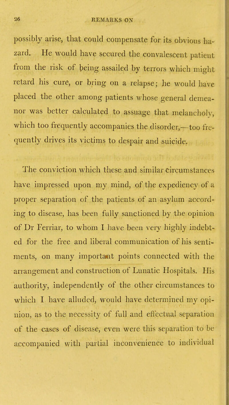 possibly arise, that could compensate for its obvious ha- zard. He would have secured the convalescent patient from the risk of being assailed by terrors which might retard his cure, or bring on a relapse; he would have placed the other among patients whose general demea- nor was better calculated to assuage that melanchol\-, which too frequently accompanies the disorder,—too fre- quently drives its victims to despair and suicide. The conviction which these and similar circumstances have impressed upon my mind, of the expediency of a proper separation of the patients of an asylum accord- ing to disease, has been fully sanctioned by the opinion of Dr Ferriar, to whom I have been very highly indebt- ed for the free and liberal communication of his senti- ments, on many important points connected with the arrangement and construction of Lunatic Hospitals. His authority, independently of the other circumstances to which I have alluded, would have determined my opi- nion, as to the necessity of full and effectual separation of the cases of disease, even were this sej)aration to be accompanied with partial inconvenience to individual