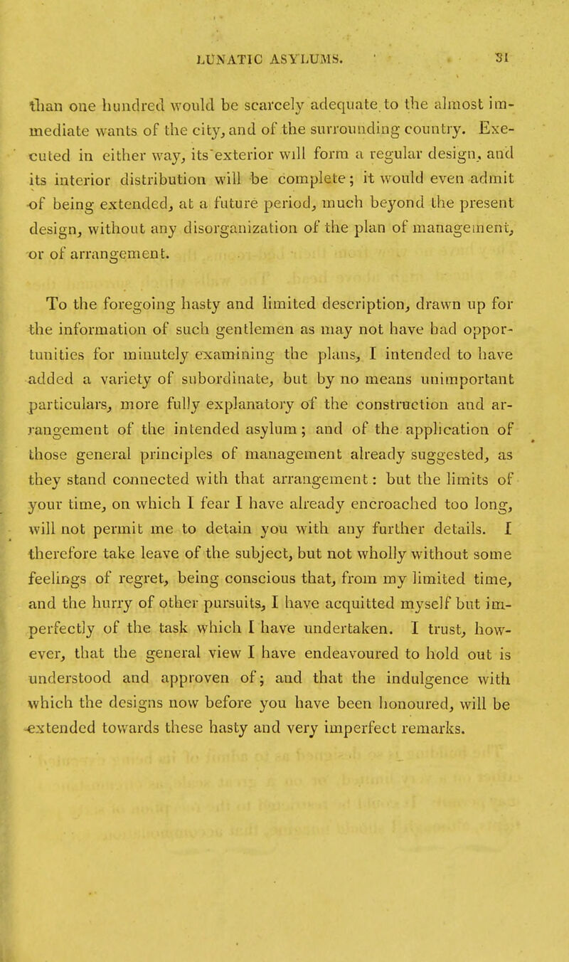 tlian one hundred would be scarcely adequate.to the almost im- mediate wants of the city^ and of the surrounding country. Exe- cuted in either way, its'exterior will form u regular design, and its interior distribution will be complete; it would even admit •of being extended, at a future period, much be)''ond the present design, without any disorganization of the plan of management, or of arrangement. To the foregoing hasty and limited description, drawn up for the information of such gentlemen as may not have had oppor- tunities for minutely e:xamining the plans, I intended to have added a variety of subordinate, but by no means unimportant particulars, more fully explanatory of the construction and ar- rangement of the intended asylum; and of the application of those general principles of management already suggested, as they stand connected with that arrangement: but the limits of your time, on which I fear I have already encroached too long, will not permit me to detain you with any further details. I therefore take leave of the subject, but not wholly without some feelings of regret, being conscious that, from my limited time, and the hurry of other pursuits, I have acquitted myself but im- perfectly of the task which I have undertaken. I trust, how- ever, that the general view I have endeavoured to hold out is understood and approven of; and that the indulgence with which the designs now before you have been honoured, will be <€xtended towards these hasty and very imperfect remarks.