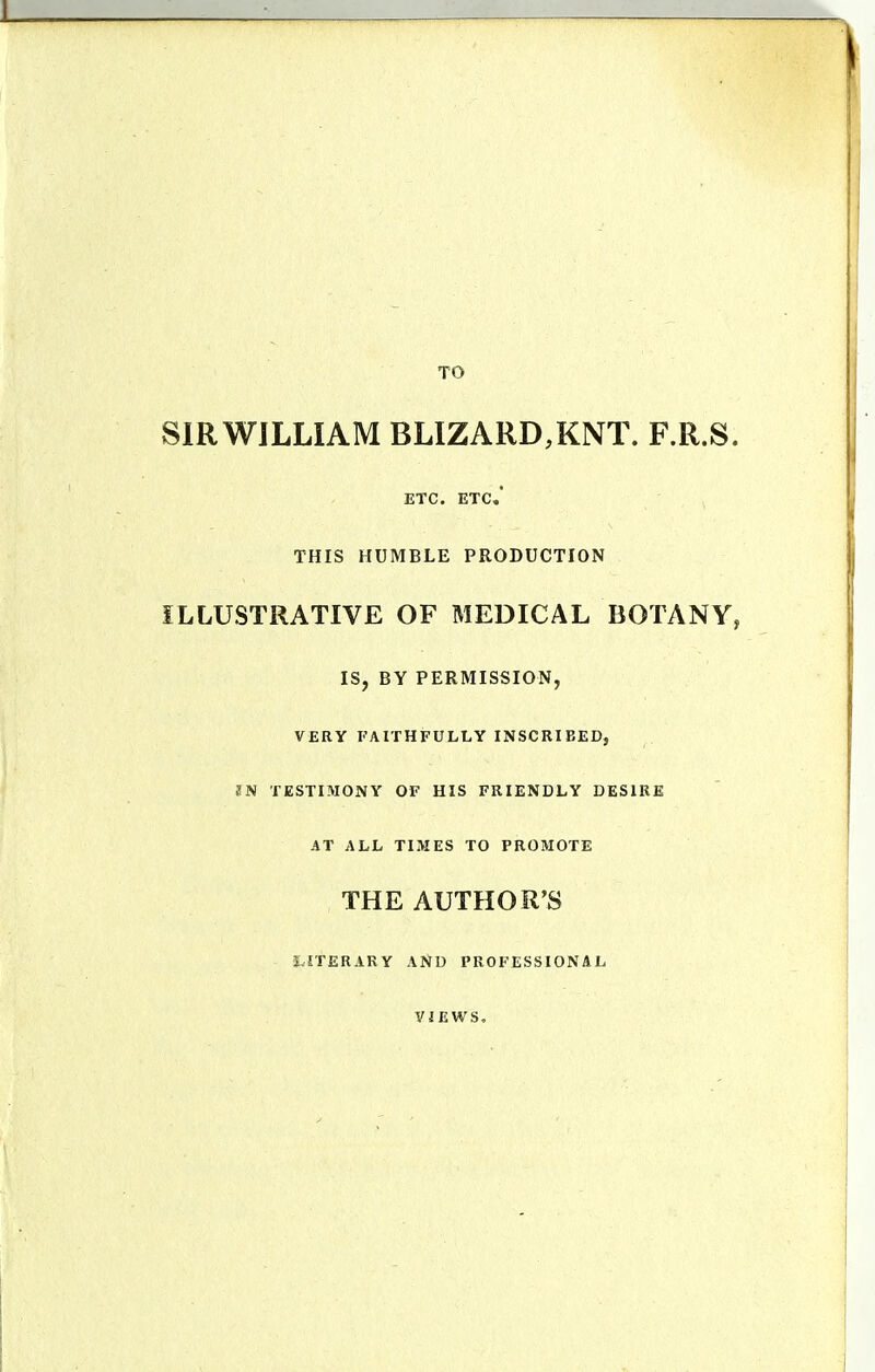 TO SIR WILLIAM BLIZARD,KNT. F.R.S. ETC. ETC. THIS HUMBLE PRODUCTION ILLUSTRATIVE OF MEDICAL BOTANY, IS, BY PERMISSION, VERY FAITHFULLY INSCRIBED, ?N TESTIMONY OF HIS FRIENDLY DESIRE AT ALL TIMES TO PROMOTE THE AUTHOR'S J.ITERARY AND PROFESSIONAL VIEWS,