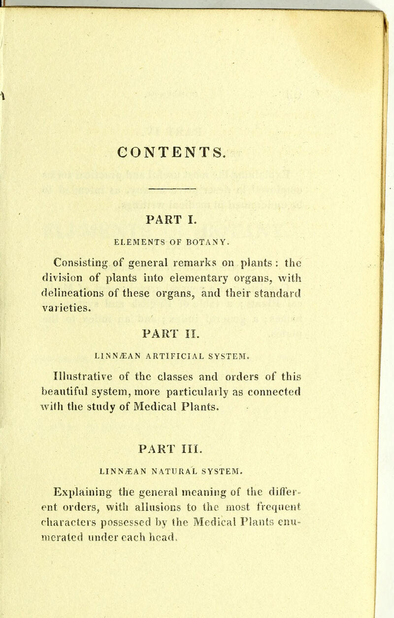 CONTENTS, PART I. ELEMENTS OF BOTANY. Consisting of general remarks on plants : the division of plants into elementary organs, with delineations of these organs, and their standard varieties. PART 11. LltNNiEAN ARTIFICIAL SYSTEM. Ilhistrative of the classes and orders of this beautiful system, more particularly as connected with the study of Medical Plants. PART IIL LINNiEAN NATURAL SYSTEM, Explaining the general meaning of the differ- ent orders, with allusions to the most frequent characters possessed by the Medical Plants enu- merated under each hcad>