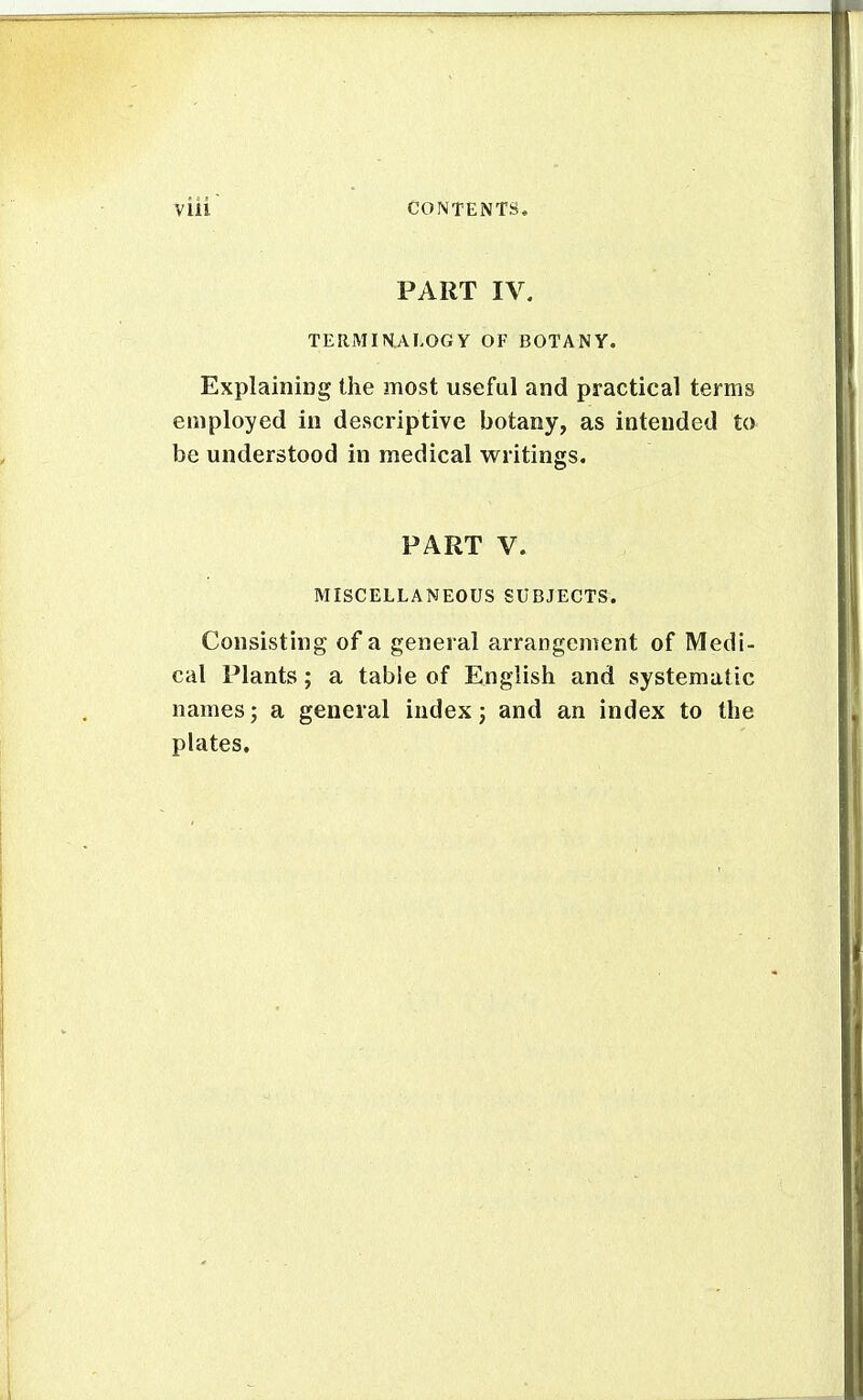 PART IV. TERMINALOGY OF BOTANY. Explaining the most useful and practical terms employed iu descriptive botany, as intended to be understood in medical writings. PART V. MISCELLANEOUS SUBJECTS. Consisting of a general arrangement of Medi- cal Plants; a table of English and systematic names; a general index 3 and an index to the plates.