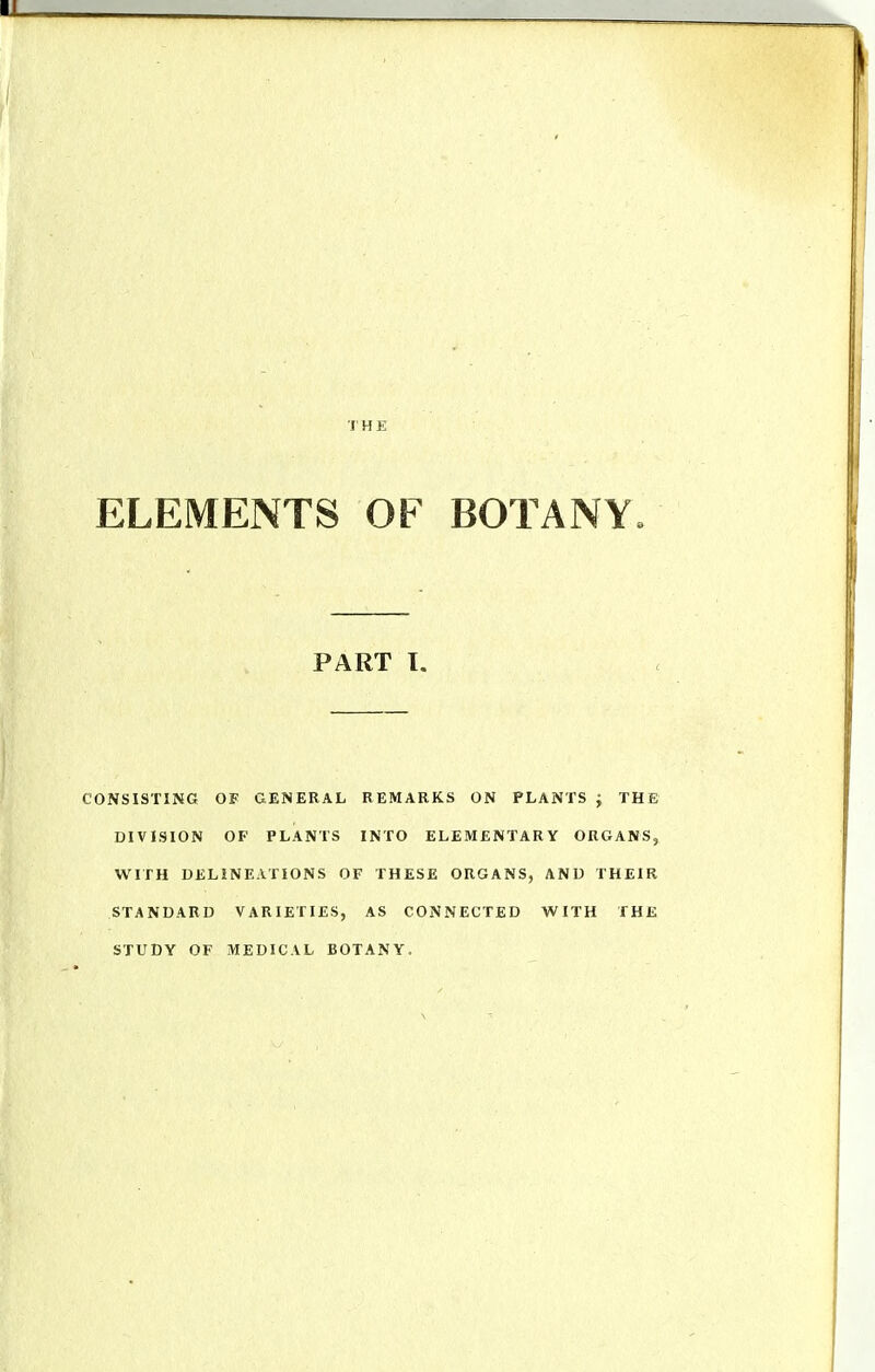ELEMENTS OF BOTANY. CONSISTING OF GENERAL REMARKS ON PLANTS J THE DIVLSION OF PLANTS INTO ELEMENTARY ORGANS, WITH DELINEATIONS OF THESE ORGANS, AND THEIR STANDARD VARIETIES, AS CONNECTED WITH THE STUDY OF MEDICAL BOTANY. PART I.