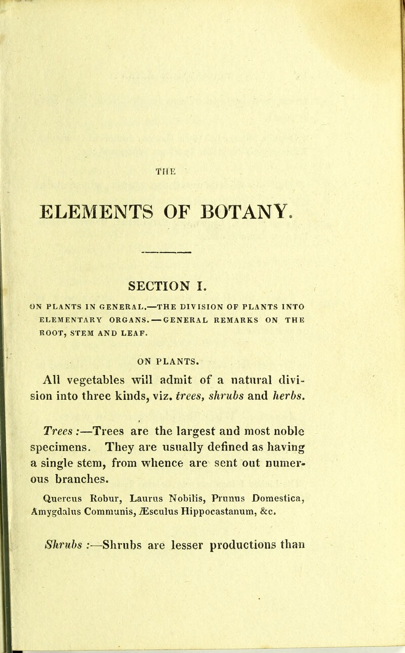 ELEMENTS OF BOTANY. SECTION I. ON PLANTS IN GENERAL.—THE DIVISION OF PLANTS INTO ELEMENTARY ORGANS. — GENERAL REMARKS ON THE ROOT, STEM AND LEAF. ON PLANTS. All vegetables will admit of a natural divi- sion into three kinds, viz. trees, shrubs and herbs. Trees :—Trees are the largest and most noble specimens. They are usually defined as having a single stem, from v^^hence are sent out numer- ous branches. Quercus Robur, Laurus Nobilis, Primus Domestica, Amygdalus Communis, ^sculus Hippocastanum, &c. Shrubs ;—Shrubs are lesser productions than