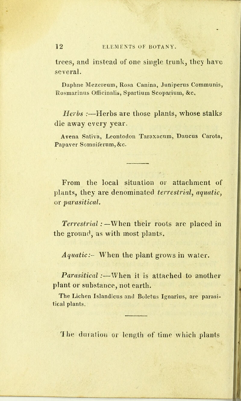 trees, and instead of one single trunk, they have several. Daphne Mezeieum, Rosa Canina, Juniperus Communis, Rosmarinus Officinalis, Spartium Scopaiium, &c. Herbs :—Herbs are those plants, whose stalks die away every year. A vena Sativa, Leontodon Taraxacum, Daucus Carota, Papaver Somnifernm,&c. From the local situation or attachment of plants, they are denominated terrestrial, aquatic, or parasitical. Terrestrial: —When their roots are placed in the ground, as with most plants. Aquatic:- When the plant grows in water. Parasitical:—When it is attached to another plant or substance, not earth. The Lichen Islandicus and Boletus Ignarius, are parasi- tical plants. 1 he dniatiou or length of time which plants