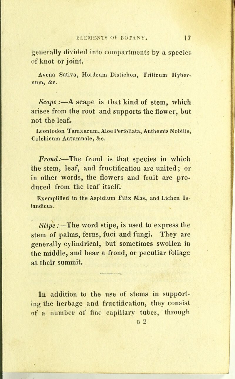 generally divided into compaitments by a species of knot or joint. Avena Sativa, Hordeum Distichon, Triticum Hyber- num, &c. Scape :—A scape is that kind of stem, which arises from the root and supports the flower, but not the leaf. Leontodon Taraxacum, Aloe Perfoliata, Anthemis Nobilis, Colchicum Autuxnnale, &c. Frond:—The frond is that species in which the stem, leaf, and fructification are united; or in other words, the flowers and fruit are pro- duced from the leaf itself. Exemplified in the Aspidium Filix Mas, and Lichen Is- landicus. Stii^e:—The word stipe, is used to express the stem of palms, ferns, fuci and fungi. They are generally cylindrical, but sometimes swollen in the middle, and bear a frond, or peculiar foliage at their summit. In addition to the use of stems in support- ing the herbage and fructification, they consist of a number of fine capillary tubes, through B 2
