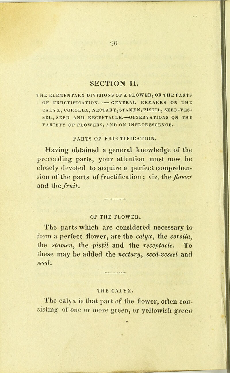 SECTION II. THE ELEMENTARY DIVISIONS OF A FLOWER, OR THE PARTsi ' OF FRUCTIFICATION. GENERAL REMARKS ON THE CALYX, COROLLA, NECTARY,STAMEN, PISTIL, SEED-VES- SEL, SEED AND RECEPTACLE.—-OBSERVATIONS ON THE VARIETY OF FLOWERS, AND ON INFLORESCENCE- PARTS OF FRUCTIFICATION. Having obtained a general knowledge of the preceeding parts, your attention must now be closely devoted to acquire a perfect comprehen- sion of the parts of fructification ; viz. the fiower and fruit. OF THE FLOWER. The parts which are considered necessary to form a perfect flower, are the calyx^ the corolla, the stamen, the pistil and the receptacle. To these may be added the nectary, seed-vessel and seed. THE CALYX. The calyx is that part of the flower, often con^ sisting of one or more green, or yellowish green