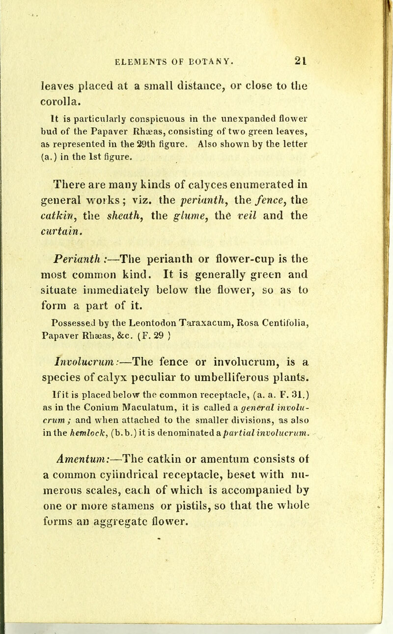 leaves placed at a small distance, or close to the corolla. It is particularly conspicuous in the unexpanded flower bud of the Papaver Rh'jeas, consisting of two green leaves, as represented in the 29th figure. Also shown by the letter (a.) in the 1st figure. There are many kinds of calyces enumerated in general wo! ks ; viz. the perianth, the fence, the catkin, the sheath, the glume, th6 veil and the curtain. Perianth :—The perianth or flower-cup is the most common kind. It is generally green and situate immediately belovv^ the flower, so as to form a part of it. Possessed by the Leontodon Taraxacum, Rosa Centifolia, Papaver Rhasas, &c. (F. 29 ) Involucrum:—The fence or involucrum, is a species of calyx peculiar to umbelliferous plants. If it is placed below the common receptacle, (a. a. F. 31.) as in the Conium Maculatum, it is called a general involu- crum ; and when attached to the smaller divisions, as also in the hemlock, (b.b.)itis denominated a/)a? ^jaZmi;oZMcn/m. Amentum:—The catkin or amentum consists of a common cylindrical receptacle, beset with nu- merous scales, each of which is accompanied by one or more stamens or pistils, so that the whole forms an aggregate flower.