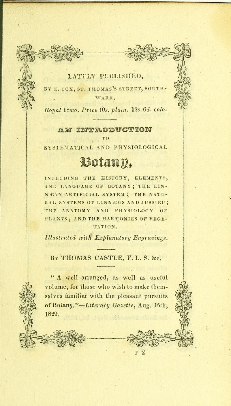 LATELY PUBLISHED, BY E. COX, ST. Thomas's street, south- war k. Royal IHjHo. Fricel^s. plain. 12s.6d. colo. TO SYSTEMATICAL AND PHYSIOLOGICAL INCLUDING THE HISTORY, ELEMENTS, AND LANGUAGE OF BOTANY ; THE LIN- N.EAN ARTIFICIAI- SYSTEM J THE NATU- RAL SYSTEMS OF LINN^US AND JUSSIEUJ THE ANATOMY AND PHYSIOLOGY OK PLANTS J AND THE HAR3I0NIES OF VEGE- TATION. Illustrated with Explanatory Engravings. By THOMAS CASTLE, F. L. S. &c.  A well arranged, as well as useful volume, for those who wish to make them- selves familial' with the pleasant pursuits of Botany,—Literary Gazette, Aug. 13th, 1829.