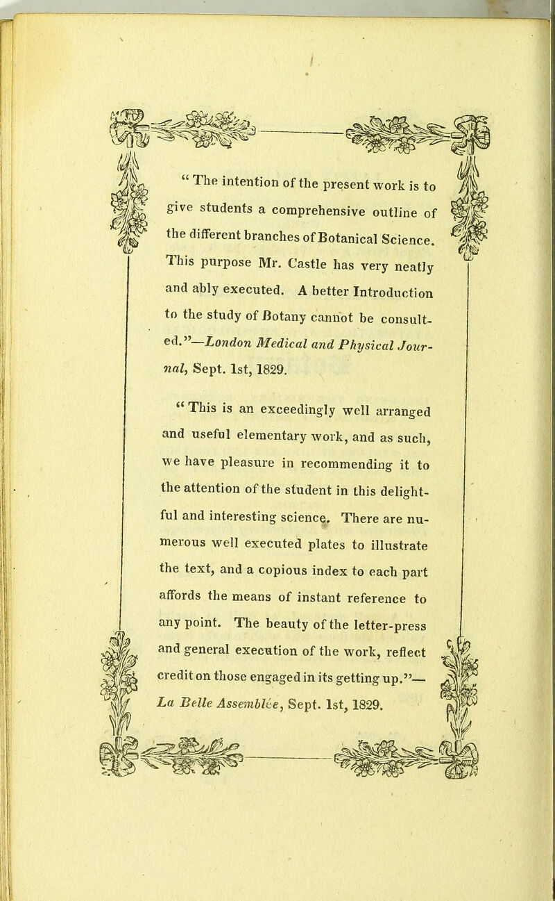  The intention of the present work is to give students a comprehensive outline of the different branches of Botanical Science. This purpose Mr. Castle has very neatly and ably executed. A better Introduction to the study of Botany cannot be consult- ed.—London Medical and Phijsical Jour- nal, Sept. 1st, 1829.  This is an exceedingly well arranged and useful elementary work, and as such, we have pleasure in recommending it to the attention of the student in this delight- ful and interesting science. There are nu- merous well executed plates to illustrate the text, and a copious index to each part affords the means of instant reference to any point. The beauty of the letter-press and general execution of the work, reflect crediton those engaged in its getting up.— ^ La Belle AssembUe, Sept. 1st 1829.