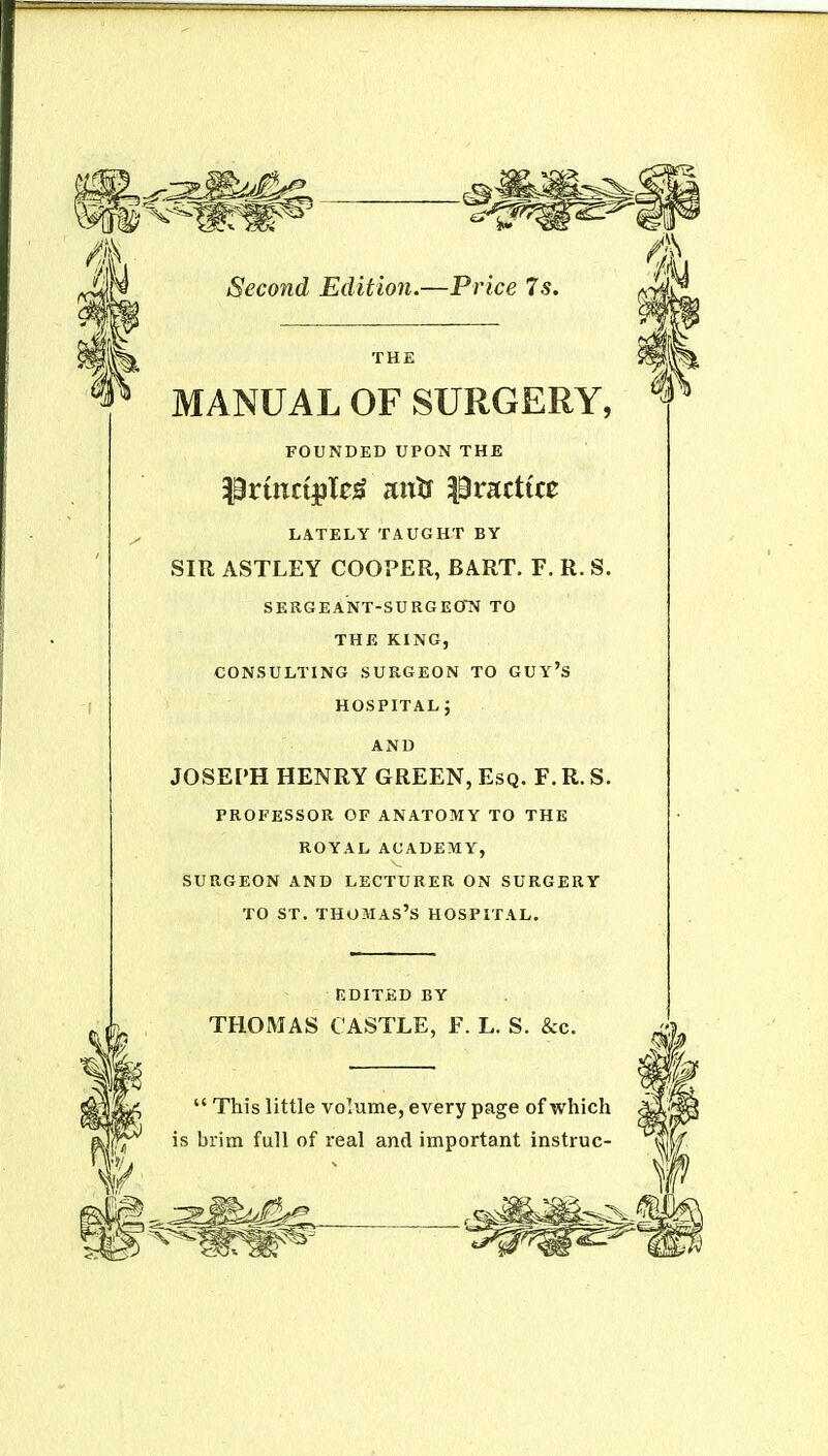 THE MANUAL OF SURGERY, FOUNDED UPON THE |0rtnc{pTe^ antf practice LATELY TAUGHT BY SIR ASTLEY COOPER, BART. F. R. S. sergeant-surgeotv to THE KING, consulting surgeon to guy's hospital j AND JOSEPH HENRY GREEN, Esq. F. R. S. PROFESSOR OF ANATOMY TO THE ROYAL ACADEMY, SURGEON AND LECTURER ON SURGERY TO ST. THOMAS'S HOSPITAL. EDITED BY THOMAS CASTLE, F. L. S. &c.  This little volume, every page of which is brim full of real and important instruc-