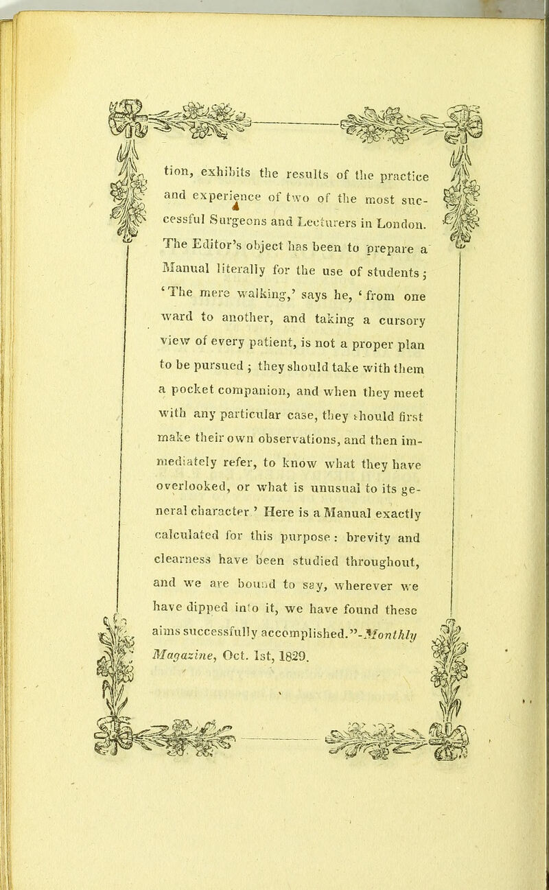 tion, exhiljits the results of the practice and experience of two of the most sue- cessful Surgeons and Lecturers in London. The Editor's object has been to prepare a Manual literally for the use of students j 'The mere walking,' says he, 'from one ward to another, and taking a cursory view of every patient, is not a proper plan to be pursued j they should take with them a pocket companion, and when they meet with any particular case, they thould first make their own observations, and then im- mediately refer, to know what tliey have overlooked, or what is unusual to its ge- neral character ' Here is a Manual exactly calculated for this purpose : brevity and clearness have been studied throughout, and we are bouiid to say, wherever we have dipped into it, we have found these aims successfully accomplished.-3fo«fAZ?/ Magazine, Oct. Ist, 1829.
