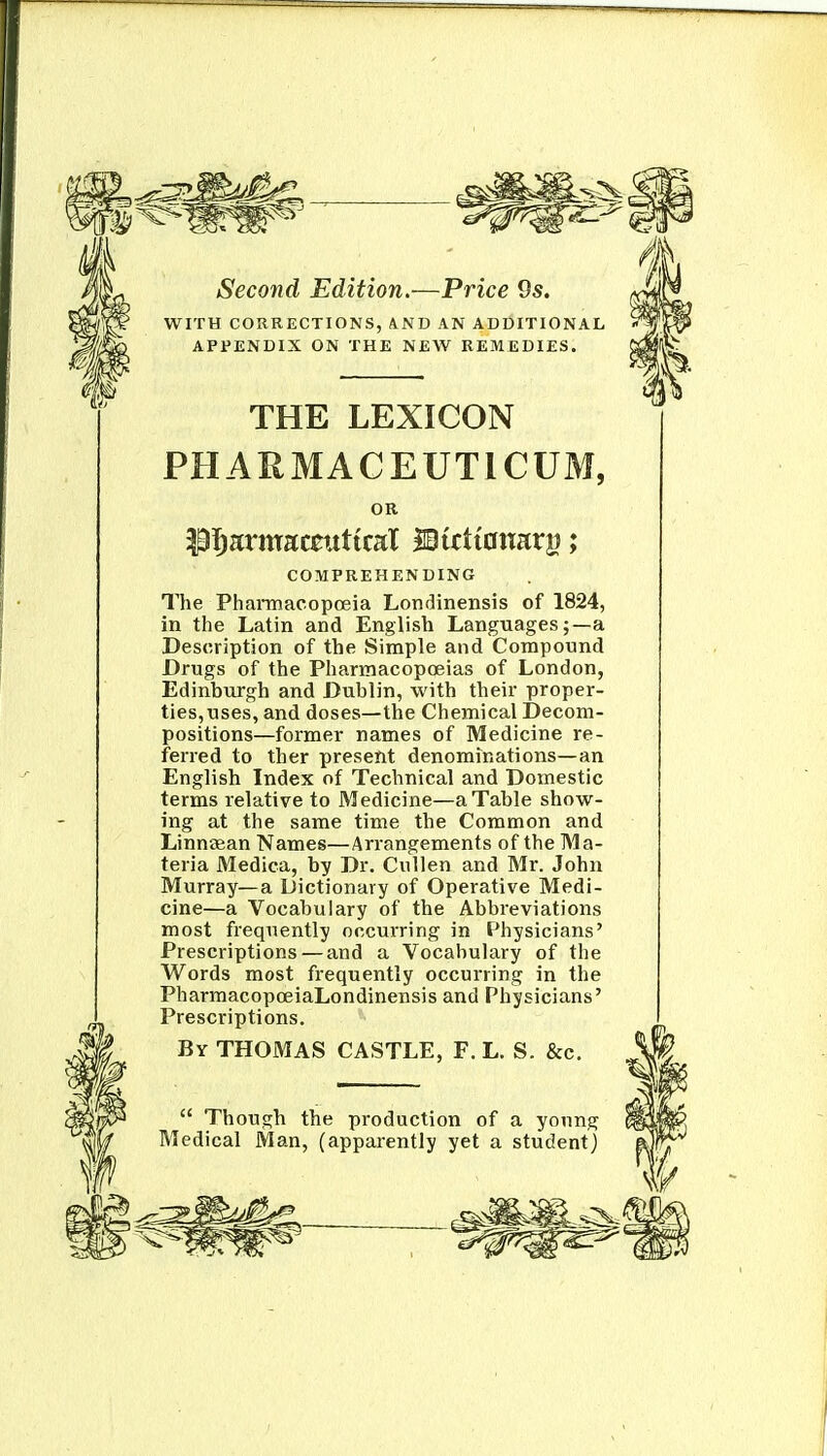 WITH CORRECTIONS, AND AN ADDITIONAL APPENDIX ON THE NEW REMEDIES. THE LEXICON PHARMACEUTICUM, OR COMPREHENDING The Phannacopoeia Londinensis of 1824, in the Latin and English Languages;—a Description of the Simple and Compound Drugs of the Pharmacopoeias of London, Edinburgh and Dublin, with their proper- ties, uses, and doses—the Chemical Decom- positions—former names of Medicine re- ferred to ther present denominations—an English Index of Technical and Domestic terms relative to Medicine—a Table show- ing at the same time the Common and Linnaean Names—Arrangements of the Ma- teria Medica, by Dr. Cvillen and Mr. John Murray—a Dictionary of Operative Medi- cine—a Vocabulary of the Abbreviations most frequently occurring in Physicians' Prescriptions — and a Vocabulary of the Words most fi'equently occurring in the PharmacopoeiaLondinensis and Physicians' Prescriptions. By THOMAS CASTLE, F. L. S. &c.  Though the production of a yonng Medical Man, (apparently yet a student)