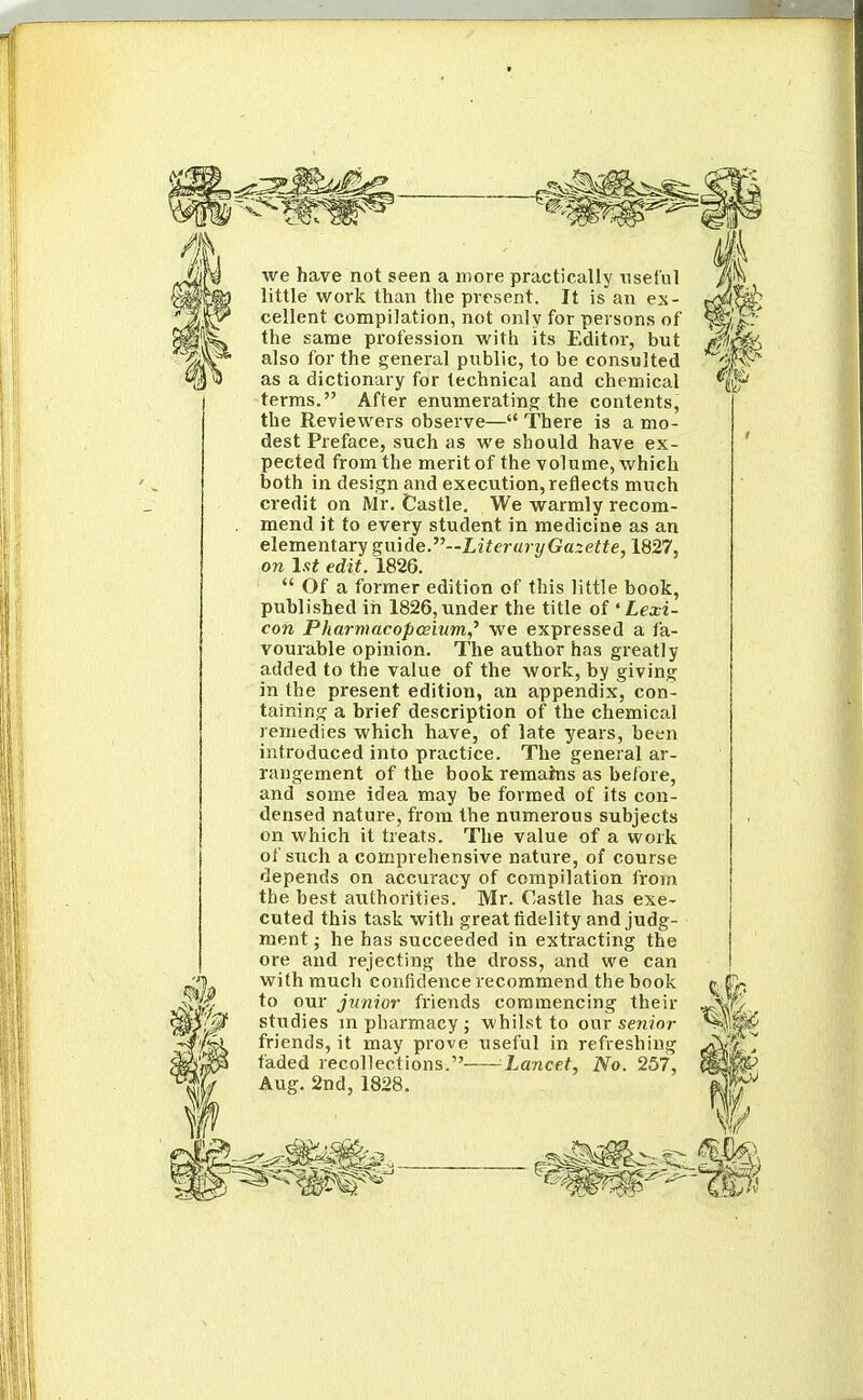 we have not seen a more practically useful little work than the present. It is an ex- cellent compilation, not only for persons of the same profession with its Editor, but also for the general public, to be consulted as a dictionary for technical and chemical terras. After enumerating the contents, the Reviewers observe— There is a mo- dest Preface, such as we should have ex- pected from the merit of the volume, which both in design and execution, reflects much credit on Mr. Castle. We warmly recom- mend it to every student in medicine as an elementary g;mde.--LiteruryGa.zette, 1827, on 1st edit. 1826.  Of a former edition of this little book, published in 1826,under the title of 'Lexi- con Pharmacopce'mm,^ we expressed a fa- vourable opinion. The author has greatly added to the value of the work, by giving in the present edition, an appendix, con- taining a brief description of the chemical remedies which have, of late years, been introduced into practice. The general ar- rangement of the book remains as before, and some idea may be formed of its con- densed nature, from the numerous subjects on which it treats. The value of a work of such a comprehensive nature, of course depends on accuracy of compilation from the best authorities. Mr. Castle has exe- cuted this task with great fidelity and judg- ment j he hay succeeded in extracting the ore and rejecting the dross, and we can with much confidence recommend the book to our junior friends commencing their studies m pharmacy ; whilst to our senior friends, it may prove useful in refreshing faded recollections. Lancet, No. 257, Aug. 2nd, 1828.
