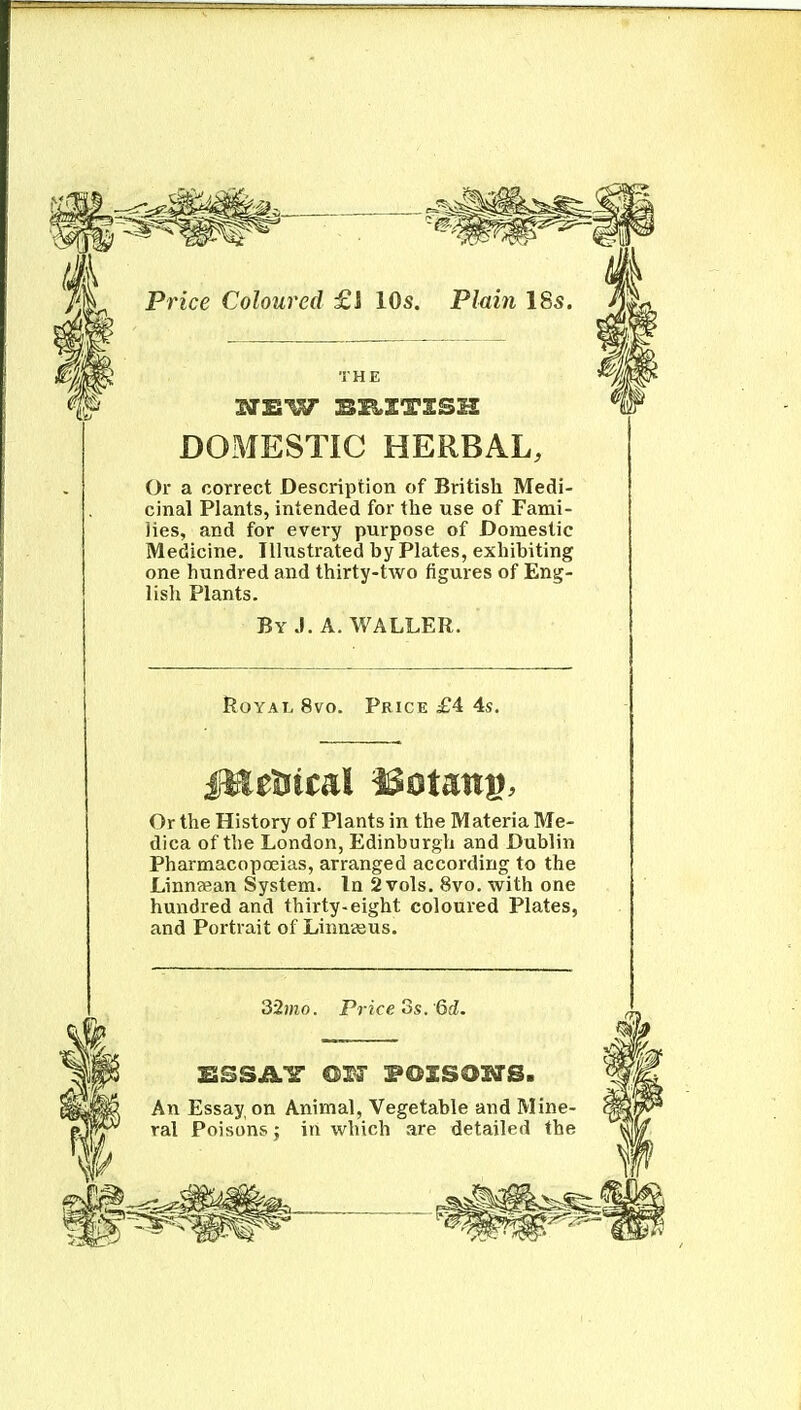 Price Coloured £1 10s. Plmn 18s. THE STEW BK-ITSSH DOMESTIC HERBAL, Or a correct Description of British Medi- cinal Plants, intended for the use of Fami- lies, and for every purpose of Domestic Medicine. Illustrated by Plates, exhibiting one hundred and thirty-two figures of Eng- lisli Plants. By J. A. WALLER. Royal 8vo. Price £4. 4s. Or the History of Plants in the Materia Me- dica of the London, Edinburgh and Dublin Pharmacopoeias, arranged according to the Linnsean System. In 2 vols. 8vo. with one hundred and thirty-eight coloured Plates, and Portrait of Linnseus. 32mo. Price OS. 6d. An Essay on Animal, Vegetable and Mine- ral Poisons J in which are detailed the