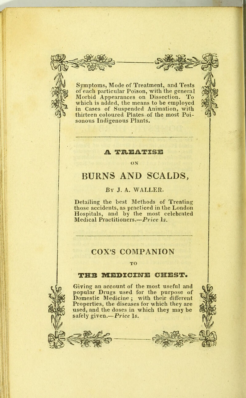 Symptoms, Mode of Treatment, and Tests of each particular Poison, with the general Morbid Appearances on Dissection. To which is added, the means to be employed in Cases of Suspended Animation, with thirteen coloured Plates of the most Poi- sonous Indigenous Plants. ON BURNS AND SCALDS, By J. A. WALLER. Detailing the best Methods of Treating those accidents, as practiced in the London Hospitals, and by the most celebiated Medical Practitioners.—Price Is. COX'S COMPANION TO Giving an account of the most useful and popular Drugs used for the purpose of Domestic Medicine ; with their different Properties, the diseases for which they are used, and the doses in which they may be safely given.— Price Is.