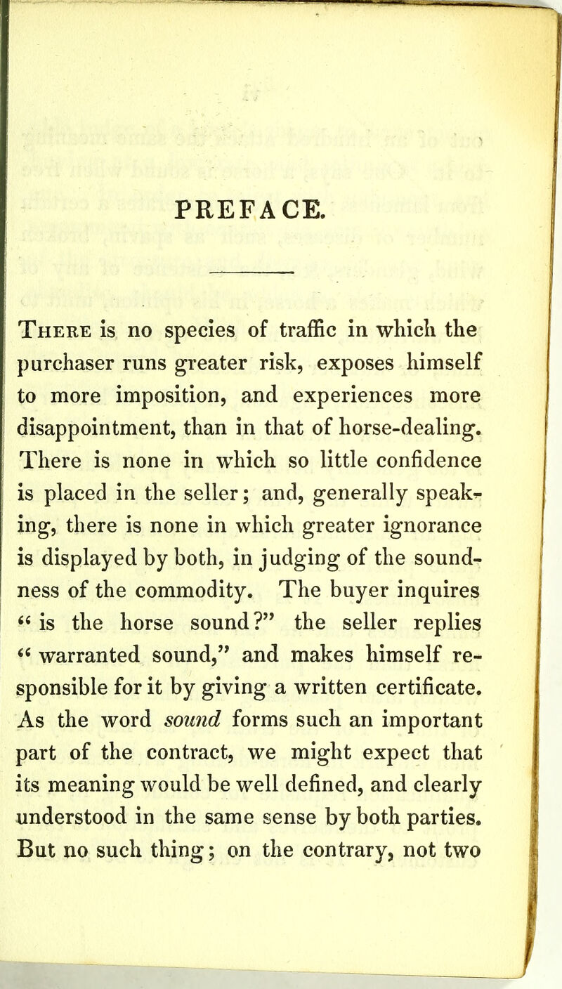 PREFACE, There is no species of traffic in which the purchaser runs greater risk, exposes himself to more imposition, and experiences more disappointment, than in that of horse-dealing. There is none in which so little confidence is placed in the seller; and, generally speaks ing, there is none in which greater ignorance is displayed by both, in judging of the sound- ness of the commodity. The buyer inquires  is the horse sound? the seller replies  warranted sound, and makes himself re- sponsible for it by giving a written certificate. As the word sound forms such an important part of the contract, we might expect that its meaning would be well defined, and clearly understood in the same sense by both parties. But no such thing; on the contrary, not two