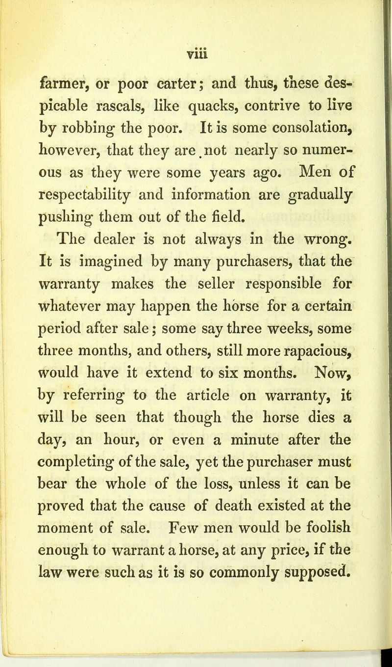 farmer, or poor carter; and thus, tnese des- picable rascals, like quacks, contrive to live by robbing the poor. It is some consolation, however, that they are.not nearly so numer- ous as they were some years ago. Men of respectability and information are gradually pushing them out of the jfield. The dealer is not always in the wrong. It is imagined by many purchasers, that the warranty makes the seller responsible for whatever may happen the horse for a certain period after sale; some say three weeks, some three months, and others, still more rapacious, would have it extend to six months. Now, by referring to the article on warranty, it will be seen that though the horse dies a day, an hour, or even a minute after the completing of the sale, yet the purchaser must bear the whole of the loss, unless it can be proved that the cause of death existed at the moment of sale. Few men would be foolish enough to warrant a horse, at any price, if the law were such as it is so commonly supposed.