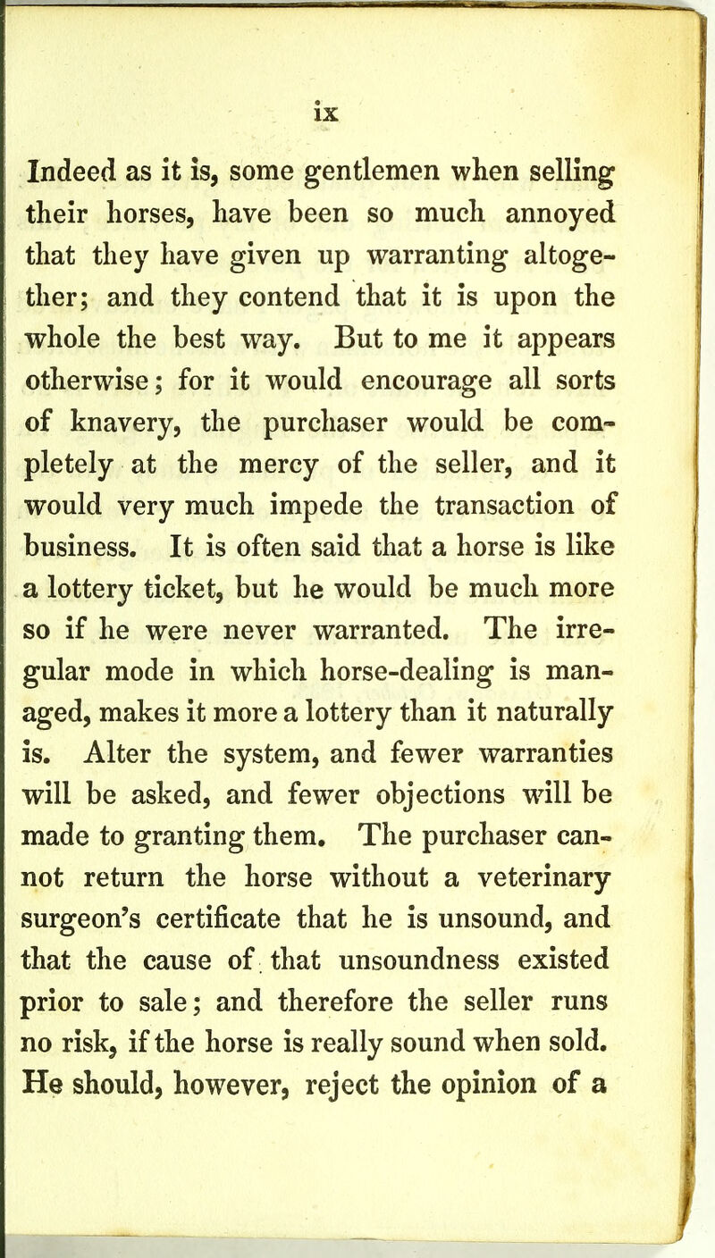 Indeed as it is, some gentlemen when selling their horses, have been so much annoyed that they have given up warranting altoge- ther; and they contend that it is upon the whole the best way. But to me it appears otherwise; for it would encourage all sorts of knavery, the purchaser would be com- pletely at the mercy of the seller, and it would very much impede the transaction of business. It is often said that a horse is like a lottery ticket, but he would be much more so if he were never warranted. The irre- gular mode in which horse-dealing is man- aged, makes it more a lottery than it naturally is. Alter the system, and fewer warranties will be asked, and fewer objections wall be made to granting them. The purchaser can- not return the horse without a veterinary surgeon's certificate that he is unsound, and that the cause of that unsoundness existed prior to sale; and therefore the seller runs no risk, if the horse is really sound when sold. He should, however, reject the opinion of a