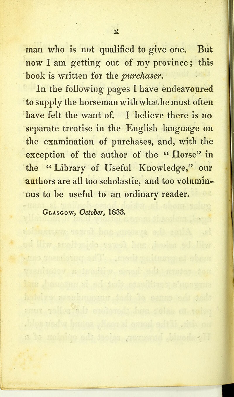 man who is not qualified to give one. But now I am getting out of my province; this book is written for the purchaser. In the following pages I have endeavoured to supply the horseman with what he must often have felt the want of. I believe there is no separate treatise in the English language on the examination of purchases, and, with the exception of the author of the  Horse in the  Library of Useful Knowledge, our authors are all too scholastic, and too volumin« ous to be useful to an ordinary reader. Glasgow, October, 1833.