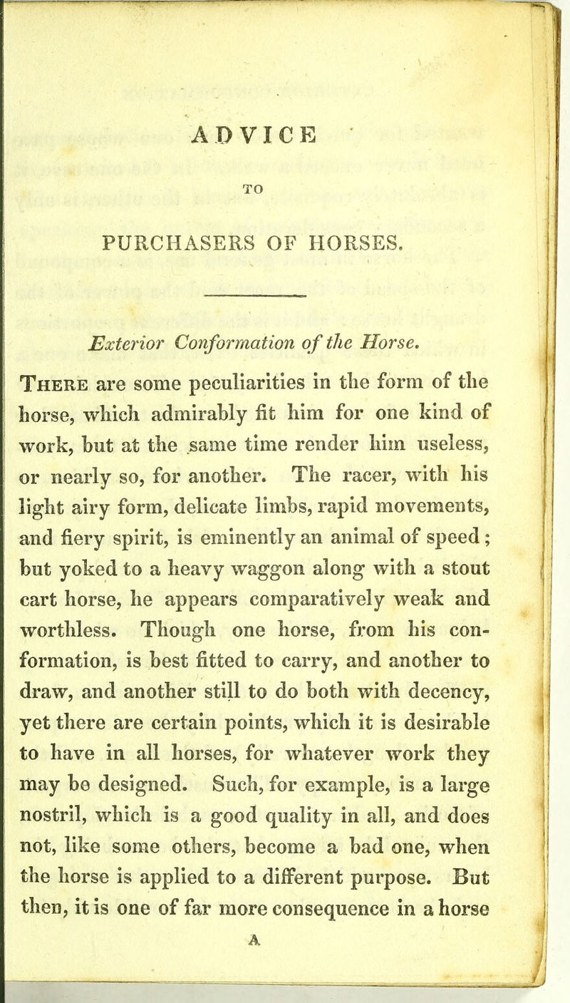A D VI C E TO PURCHASERS OF HORSES. Exterior Conforrtiation of the Horse. There are some peculiarities in tlie form of tlie horse, wliicli admirably fit him for one kind of work, but at the same time render Mm useless, or nearly so, for another. The racer, with his light airy form, delicate limbs, rapid movements, and fiery spirit, is eminently an animal of speed; but yoked to a heavy waggon along with a stout cart horse, he appears comparatively weak and worthless. Though one horse, from his con- formation, is best fitted to carry, and another to draw, and another still to do both with decency, yet there are certain points, which it is desirable to have in all horses, for whatever work they may be designed. Such, for example, is a large nostril, which is a good quality in all, and does not, like some others, become a bad one, when the horse is applied to a different purpose. But then, it is one of far more consequence in ahorse A