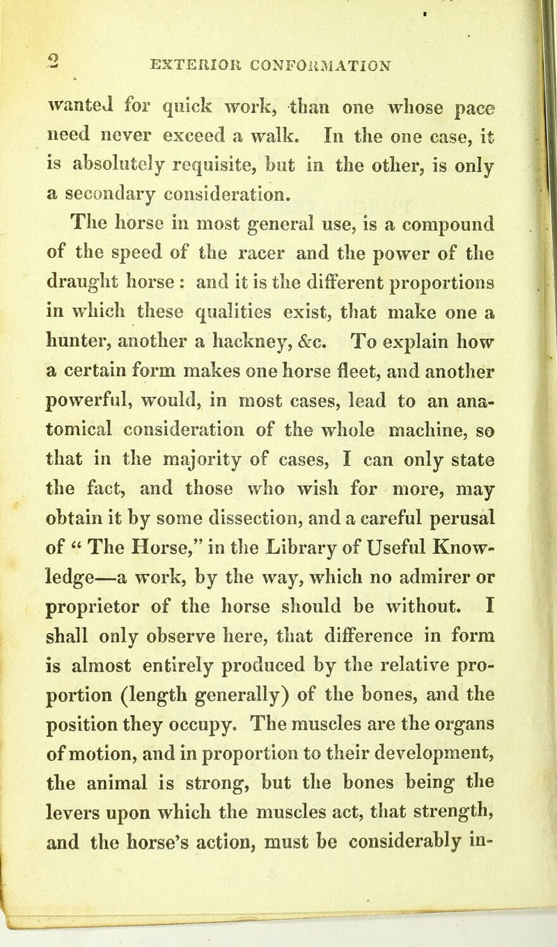 wanted for quick work, than one whose pace need never exceed a walk. In the one case, it is ahsolutely requisite, font in the other, is only a secondary consideration. The horse in most general use, is a compound of the speed of the racer and the power of the draught horse : and it is the dilferent proportions in which these qualities exist, that make one a hunter, another a hackney, &c. To explain how a certain form makes one horse fleet, and another powerful, would, in most cases, lead to an ana- tomical consideration of the whole machine, so that in the majority of cases, I can only state the fact, and those who wish for more, may obtain it by some dissection, and a careful perusal of  The Horse, in the Library of Useful Know- ledge—a work, by the way, which no admirer or proprietor of the horse should be without. I shall only observe here, that difference in form is almost entirely produced by the relative pro- portion (length generally) of the bones, and the position they occupy. The muscles are the organs of motion, and in proportion to their development, the animal is strong, but the bones being the levers upon which the muscles act, that strength, and the horse's action, must be considerably in-