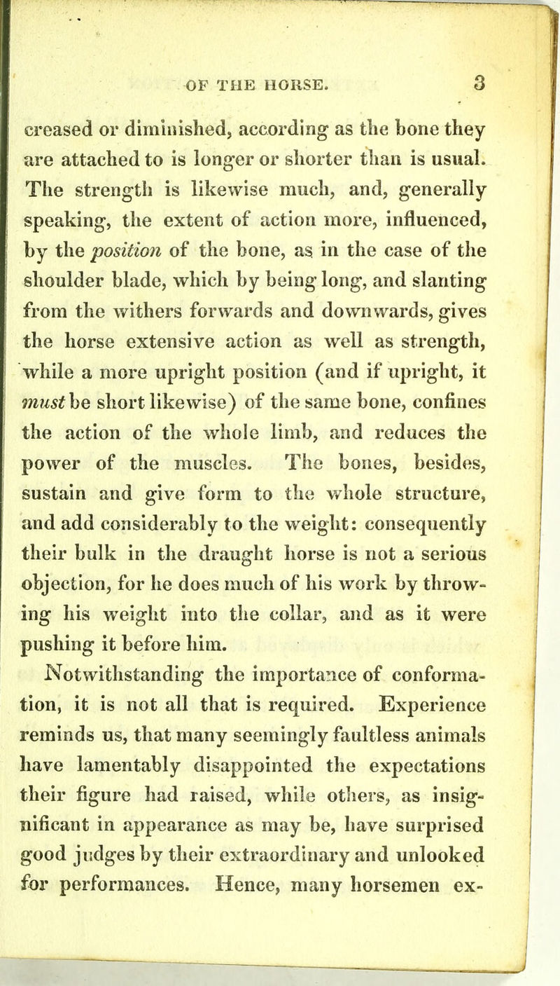 creased or dimiiiislied, according as tlie bone they are attached to is longer or shorter than is usual. The strength is likewise much, and, generally speaking, the extent of action more, influenced, by the 'position of the bone, as in the case of the shoulder blade, which by being long, and slanting from the withers forwards and downwards, gives the horse extensive action as well as strength, while a more upright position (and if upright, it miist\Q short likewise) of the same bone, confines the action of the whole limb, and reduces the power of the muscles. The bones, besides, sustain and give form to the whole structure, and add considerably to the weight: consequently their bulk in the draught horse is not a serious objection, for he does much of his work by throw- ing his weight into the collar, and as it were pushing it before him. Notwithstanding the importance of conforma- tion, it is not all that is required. Experience reminds us, that many seemingly faultless animals have lamentably disappointed the expectations their figure had raised, while others, as insig- nificant in appearance as may be, have surprised good judges by their extraordinary and unlooked for performances. Hence, many horsemen ex-